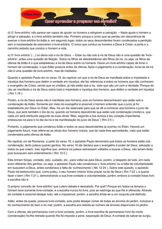 d) O ‘livre-arbítrio’ não parece ser capaz de ajudar os homens a atingirem a salvação – Nada ajuda o homem a
atingir a salvação, e o livre arbítrio também não. Primeiro porque o único que se perdeu em decorrência de
exercer o livre-arbítrio foi Adão e, em segundo lugar, todos os seus descendentes foram condenados a perdição
sem a necessidade de exercerem o livre-arbítrio. O único que conduz os homens a Deus é Cristo, a porta e o
caminho estreito que conduz o homem a vida;
e) O ‘livre arbítrio’ (…) os deixa sob a ira de Deus – Estar ou não sob a ira de Deus não é uma questão de ‘livre-
arbítrio’, antes uma questão de filiação. Todos os filhos da desobediência são filhos da ira, ou seja, os filhos da
ofensa de Adão é o que estabeleceu a ira de Deus sobre os homens. Havia um livre-arbítrio capaz de livrar o
homem da condenação, o que Adão possuía antes da ofensa. Após o julgamento e a condenação, livrar-se da ira
não é uma questão de livre-arbítrio, mas de mediador.
Quando o apóstolo Paulo diz no verso 18, do capítulo um que a ira de Deus se manifesta sobre a impiedade e
injustiça dos homens que detém a verdade em injustiça, ele faz referencia a todos os homens que não conhecem
o evangelho de Cristo, sendo que os cristãos, já não estão sob a ira, visto que são um com a Verdade “Porque do
céu se manifesta a ira de Deus sobre toda a impiedade e injustiça dos homens, que detêm a verdade em injustiça
( Rm 1:18 ).
Porém, a ira de Deus ainda não é manifesta aos homens, pois os homens desconhecem que estão sob a
condenação de Adão. Somente por meio do evangelho é possível o homem entender que o juízo já foi
estabelecido por Deus no Éden. Mas, há um dia reservado para que se dê a conhecer aos homens o juízo de
Deus, que será também o dia da ira, quando os homens descobrirão que estão sob condenação (morte) e, que
cada um será retribuído segundo as suas obras “Mas, segundo a tua dureza e teu coração impenitente,
entesouras ira para ti no dia da ira e da manifestação do juízo de Deus” ( Rm 2:5 ).
Portanto, o julgamento que condenou Adão e todos os seus descendentes já ocorreu no Éden. Haverá um
julgamento futuro, mas refere-se as obras dos homens ímpios, que de nada lhes aproveitarão, visto que estão
condenados pela ofensa de Adão.
No capítulo um de Romanos, a partir do verso 18, o apóstolo Paulo demonstra que todos os homens estão sob
condenação, tanto judeus quanto gentios. No verso 16 ele declara que o evangelho é poder de Deus, salvação a
todos os que creem. Isso significa que, embora os judeus estivessem voltados a buscar a Deus, não teriam êxito,
pois buscavam sem entendimento ( Rm 10:2 ).
Eles tinham forças, vontade, zelo, cuidado, etc., para voltar-se para Deus, porém, a despeito de tudo, em nada
eram diferente dos gentios, ou seja, o apóstolo Paulo não condenava o ‘livre-arbítrio’ ou a falta de voluntariedade
em buscarem a Deus, antes condenava a falta de ‘conhecimento’ ( Mc 12:24 ). Sobre este quesito, o apóstolo
Paulo dá testemunho que, como judeu, o seu homem interior tinha prazer na lei de Deus ( Rm 7:22 ), e queria
fazer o bem ( Rm 7:21 ), demonstrando a sua livre-vontade e voluntariedade, porém, embora a vontade fosse livre
a escolha não é.
O próprio conceito de ‘livre-arbítrio’ que Lutero debate é descabido. Por quê? Porque em todos os tempos o
homem teve somente livre-vontade, e a escolha nunca foi livre, pois se restringe ao que lhe é oferecido. Através
da vontade é possível desejar tudo, até o impossível, porém, a escolha limita-se a um conjunto pré-definido.
Adão, antes da queda, possuía livre-vontade, pois podia desejar comer de todas as árvores do jardim, inclusive a
do conhecimento do bem e do mal, porém, a escolha era restrita ao número de árvores disponíveis no jardim.
Com a ofensa, ele permaneceu com a livre-vontade, porém, a livre-escolha de permanecer livre da morte
(condenação) foi-lhe retirada quando lhe foi imposta a pena: separação de Deus. A vontade de salvar-se surgiu,
 