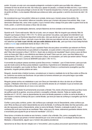 porém, foi posto um anjo com uma espada protegendo a entrada no jardim para que Adão não voltasse e
comesse do fruto da árvore da vida. Isto indica que, apesar do pecado, a vontade de Adão era livre, o que motivou
Deus colocar um anjo para proteger a árvore da vida “E havendo lançado fora o homem, pôs querubins ao oriente
do jardim do Éden, e uma espada inflamada que andava ao redor, para guardar o caminho da árvore da vida” ( Gn
3:24 ).
Se considerarmos que ‘livre-arbítrio’ refere-se à vontade, temos que o homem possui livre-arbítrio. Se
considerarmos que ‘livre-arbítrio’ refere-se à escolha, temos que o homem não possui livre-arbítrio. Mas, o que
demonstra Gêneses três, verso vinte e quatro, é que o homem tinha o desejo livre para voltar e querer livrar-se da
morte, porém, o caminho de acesso a Deus não era esse.
Portanto, para as considerações ulteriores, sempre falaremos de livre-vontade e de livre-escolha.
Quando se lê: “Como está escrito: Não há um justo, nem um sequer. Não há ninguém que entenda; Não há
ninguém que busque a Deus” ( Rm 3:10 -11), temos que pensar nos judeus, que apesar de entenderem que
buscavam a Deus, as Escrituras depunham contra eles, visto que ela diz que ‘não há um justo’ e que ‘não há
ninguém que busque a Deus’, pois tudo o que a lei dizia, dizia aos que estavam sob ela, e não aos gentios “Ora,
nós sabemos que tudo o que a lei diz, aos que estão debaixo da lei o diz , para que toda a boca esteja fechada
e todo o mundo seja condenável diante de Deus” ( Rm 3:19 ).
Vale salientar o contexto do Salmo 53 que o apóstolo Paulo cita aos judeus convertidos que estavam em Roma:
“Acaso não têm conhecimento os que praticam a iniquidade, os quais comem o meu povo como se comessem
pão? Eles não invocaram a Deus” ( Sl 53:4 ). Quem são os obreiros da iniquidade? Quem comia o povo de Deus
como se fosse pão? Não é uma referência aos lideres de Israel? Claro que sim, pois o que lhes faltava era o
conhecimento ( Rm 10:2 ), portanto, não invocavam a Deus, se invocassem, por certo que seriam salvos “Porque
todo aquele que invocar o nome do SENHOR será salvo” ( Rm 10:13 ).
A conversão de qualquer pessoa acontece quando Deus envia o ‘mediador’, que é Cristo-homem, para que tudo
que ele revele acerca de Deus possa desfazer a ignorância. A ignorância só é debelada quando é revelada a
verdade do evangelho, que é poder de Deus. Sem o Mediador (Cristo) e o conhecimento (evangelho) que Ele
apresenta, ninguém jamais poderia ser salvo.
Ninguém, durante toda a história humana, conceberia por si mesmo a realidade da ira de Deus sobre os filhos da
ira, conforme nos ensina nas Escrituras: de que todos os homens entraram por uma porta larga e que estão
sendo conduzidos à perdição.
Ninguém jamais sonhou em estabelecer a paz com Deus por intermédio da vida e da obra de um Salvador
singular, o Mediador entre Deus e os homens, pois somente através de um mediador é que os homens são
conduzidos a Deus através de um novo e vivo caminho.
O evangelho do mediador foi primeiramente anunciado a Abraão “Ora, tendo a Escritura previsto que Deus havia
de justificar pela fé os gentios, anunciou primeiro o evangelho a Abraão, dizendo: Todas as nações serão
benditas em ti” ( Gl 3:8 ), mas os descendentes da carne de Abraão passaram a confiar na carne de Abraão, e
não tiveram a mesma confiança (fé) que o crente Abraão, que teve por base da confiança o evangelho que lhe foi
anunciado.
Confiar o povo judeu confiava, porém, não confiava que a salvação viria do Descendente, antes confiava que
eram filhos de Deus por serem descendentes da carne de Abraão. A confiança (fé) deles não lhes aproveitou, pois
ela não repousava sobre o Descendente, antes na carne de Abraão. Portanto, a salvação é pela fé, mas a
confiança (fé) na fé que havia de se manifestar “Mas, antes que a fé viesse, estávamos guardados debaixo da lei,
e encerrados para aquela fé que se havia de manifestar” ( Gl 3:23 ).
Deus tomou a iniciativa de revelar-se aos homens, e assim o fez a Abraão. Ora, como o evangelho foi por
revelação, segue-se que jamais o homem descobriria por si só como se salvar. E a revelação de Deus está no
Mediador, o Descendente, alguém que o homem não poderia providenciar.
Aproximar-se de Deus não tem relação com o ‘livre-arbítrio’, pois os judeus procuravam aproximarem-se de Deus,
 