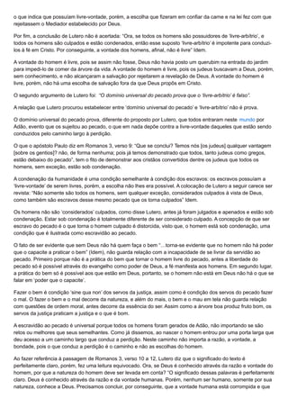 o que indica que possuíam livre-vontade, porém, a escolha que fizeram em confiar da carne e na lei fez com que
rejeitassem o Mediador estabelecido por Deus.
Por fim, a conclusão de Lutero não é acertada: “Ora, se todos os homens são possuidores de ‘livre-arbítrio’, e
todos os homens são culpados e estão condenados, então esse suposto ‘livre-arbítrio’ é impotente para conduzi-
los à fé em Cristo. Por conseguinte, a vontade dos homens, afinal, não é livre” Idem.
A vontade do homem é livre, pois se assim não fosse, Deus não havia posto um querubim na entrada do jardim
para impedi-lo de comer da árvore da vida. A vontade do homem é livre, pois os judeus buscavam a Deus, porém,
sem conhecimento, e não alcançaram a salvação por rejeitarem a revelação de Deus. A vontade do homem é
livre, porém, não há uma escolha de salvação fora da que Deus propôs em Cristo.
O segundo argumento de Lutero foi: “O domínio universal do pecado prova que o ‘livre-arbítrio’ é falso”.
A relação que Lutero procurou estabelecer entre ‘domínio universal do pecado’ e ‘livre-arbítrio’ não é prova.
O domínio universal do pecado prova, diferente do proposto por Lutero, que todos entraram neste mundo por
Adão, evento que os sujeitou ao pecado, o que em nada depõe contra a livre-vontade daqueles que estão sendo
conduzidos pelo caminho largo à perdição.
O que o apóstolo Paulo diz em Romanos 3, verso 9: “Que se conclui? Temos nós [os judeus] qualquer vantagem
[sobre os gentios]? não, de forma nenhuma; pois já temos demonstrado que todos, tanto judeus como gregos,
estão debaixo do pecado”, tem o fito de demonstrar aos cristãos convertidos dentre os judeus que todos os
homens, sem exceção, estão sob condenação.
A condenação da humanidade é uma condição semelhante à condição dos escravos: os escravos possuíam a
‘livre-vontade’ de serem livres, porém, a escolha não lhes era possível. A colocação de Lutero a seguir carece ser
revista: “Não somente são todos os homens, sem qualquer exceção, considerados culpados à vista de Deus,
como também são escravos desse mesmo pecado que os torna culpados” Idem.
Os homens não são ‘considerados’ culpados, como disse Lutero, antes já foram julgados e apenados e estão sob
condenação. Estar sob condenação é totalmente diferente de ser considerado culpado. A concepção de que ser
escravo do pecado é o que torna o homem culpado é distorcida, visto que, o homem está sob condenação, uma
condição que é ilustrada como escravidão ao pecado.
O fato de ser evidente que sem Deus não há quem faça o bem “…torna-se evidente que no homem não há poder
que o capacite a praticar o bem” (Idem), não guarda relação com a incapacidade de se livrar da servidão ao
pecado. Primeiro porque não é a prática do bem que tornar o homem livre do pecado, antes a liberdade do
pecado só é possível através do evangelho como poder de Deus, a fé manifesta aos homens. Em segundo lugar,
a prática do bem só é possível aos que estão em Deus, portanto, se o homem não está em Deus não há o que se
falar em ‘poder que o capacite’.
Fazer o bem é condição ‘sine qua non’ dos servos da justiça, assim como é condição dos servos do pecado fazer
o mal. O fazer o bem e o mal decorre da natureza, e além do mais, o bem e o mau em tela não guarda relação
com questões de ordem moral, antes decorre da essência do ser. Assim como a árvore boa produz fruto bom, os
servos da justiça praticam a justiça e o que é bom.
A escravidão ao pecado é universal porque todos os homens foram gerados de Adão, não importando se são
retos ou melhores que seus semelhantes. Como já dissemos, ao nascer o homem entrou por uma porta larga que
deu acesso a um caminho largo que conduz a perdição. Neste caminho não importa a razão, a vontade, a
bondade, pois o que conduz a perdição é o caminho e não as escolhas do homem.
Ao fazer referência à passagem de Romanos 3, verso 10 a 12, Lutero diz que o significado do texto é
perfeitamente claro, porém, fez uma leitura equivocado. Ora, se Deus é conhecido através da razão e vontade do
homem, por que a natureza do homem deve ser levada em conta? “O significado dessas palavras é perfeitamente
claro. Deus é conhecido através da razão e da vontade humanas. Porém, nenhum ser humano, somente por sua
natureza, conhece a Deus. Precisamos concluir, por conseguinte, que a vontade humana está corrompida e que
 