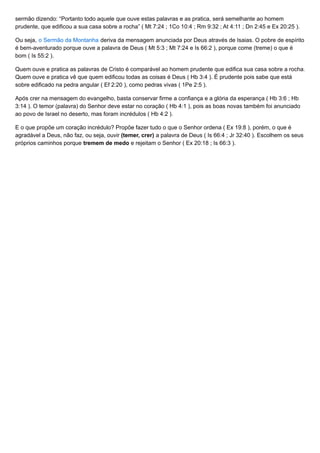 sermão dizendo: “Portanto todo aquele que ouve estas palavras e as pratica, será semelhante ao homem
prudente, que edificou a sua casa sobre a rocha” ( Mt 7:24 ; 1Co 10:4 ; Rm 9:32 ; At 4:11 ; Dn 2:45 e Ex 20:25 ).
Ou seja, o Sermão da Montanha deriva da mensagem anunciada por Deus através de Isaias. O pobre de espírito
é bem-aventurado porque ouve a palavra de Deus ( Mt 5:3 ; Mt 7:24 e Is 66:2 ), porque come (treme) o que é
bom ( Is 55:2 ).
Quem ouve e pratica as palavras de Cristo é comparável ao homem prudente que edifica sua casa sobre a rocha.
Quem ouve e pratica vê que quem edificou todas as coisas é Deus ( Hb 3:4 ). É prudente pois sabe que está
sobre edificado na pedra angular ( Ef 2:20 ), como pedras vivas ( 1Pe 2:5 ).
Após crer na mensagem do evangelho, basta conservar firme a confiança e a glória da esperança ( Hb 3:6 ; Hb
3:14 ). O temor (palavra) do Senhor deve estar no coração ( Hb 4:1 ), pois as boas novas também foi anunciado
ao povo de Israel no deserto, mas foram incrédulos ( Hb 4:2 ).
E o que propõe um coração incrédulo? Propõe fazer tudo o que o Senhor ordena ( Ex 19:8 ), porém, o que é
agradável a Deus, não faz, ou seja, ouvir (temer, crer) a palavra de Deus ( Is 66:4 ; Jr 32:40 ). Escolhem os seus
próprios caminhos porque tremem de medo e rejeitam o Senhor ( Ex 20:18 ; Is 66:3 ).
 