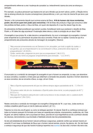 arrependimento refere-se a uma ‘mudança de conceitos’ ou ‘entendimento’ acerca de como se alcança a
salvação.
Por exemplo, os judeus pensavam que bastava ter por pai a Abraão que já eram salvos, porém, a filiação divina
não se alcança através de vínculos consangüíneos (descendência), e sim, por meio da mesma fé que teve o pai
Abraão.
Terceiro, a fé é proveniente daquilo que ouvimos acerca de Deus. A fé do homem não move montanhas,
porém, ele crê em quem tem poder para removê-las. A fé de Elias não produziu o fogo que consumiu o altar
dos profetas de Baal, porém, o Deus de Elias, em quem ele depositou fé, é que fez descer fogo do céu.
Os adoradores de Baal acreditavam que seriam ouvidos. Acreditavam tanto que aceitaram o desafio de Elias.
Porém, a ‘fé’ deles fez algo acontecer? A adoração deles elevou o ídolo à condição de um deus? Não!
O evangelho é que produz fé, e dele decorre o arrependimento. Ao ouvir a mensagem do evangelho o homem
pode arrepende-se ou permanecer de posse dos seus conceitos. Pode crer ou rejeitar. Conclui-se que fé e
arrependimento são produzidos através da mensagem do evangelho. Observe:
“Mas anunciei primeiramente aos de Damasco e em Jerusalém, por toda a região da Judéia, e
aos gentios, que se arrependessem e se convertessem a Deus, praticando obras dignas de
arrependimento” ( At 26:20 );
“Então, saindo eles, pregavam ao povo que se arrependesse” ( Mc 6:12 );
“E que em seu nome se pregasse arrependimento para remissão…” ( Lc 24:47 ).
O anunciado ou o conteúdo da mensagem do evangelho é que o homem se arrependa, ou seja, que abandone
os seus conceitos, e aceitem a Cristo para que obtenham a remissão dos pecados. Quando o homem abandona
os seus conceitos, ele se converte a Deus, ou seja, crê em Cristo.
“Mas o Espírito expressamente diz que nos últimos tempos alguns apostatarão da fé…” ( 1Tm 4:1
);
“Só quisera saber isto de vós: recebestes o Espírito pelas obras da lei, ou pela pregação da fé?” (
Gl 3:2 e 5 );
“Mas que diz? A palavra está junto de ti; está na tua boca e no teu coração, isto é, a palavra da fé
que pregamos” ( Rm 10:8 ).
Nestes versículos o conteúdo da mensagem do evangelho é designado de ‘fé’, e por isso, Judas exorta os
cristãos a batalhar pela fé que um dia foi dada aos santos! ( Jd 1:3 ).
Falamos no início de uma fé geral, ou como os teólogos apontam: fé natural. Esta fé ou confiança (crença) que
todos os homens possuem foi formada com base em experiências próprias, ensinamentos, evidências, etc. Esta
fé geral, em última instância, tem a sua base em Deus, pois Ele em sua magnificência se dá a conhecer através
da natureza, demonstrando a sua bondade e fidelidade através das leis preestabelecidas.
As leis pré-estabelecida dá ao homem natural confiança e segurança, podendo confiar que sempre haverá um
amanhã. É com base na fidelidade de Deus que o homem natural semeia, procria, faz planos, etc. Se não fosse
a certeza e segurança de que não haverá mudança repentina nos eventos do dia-a-dia o homem não teria vida.
 