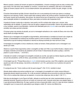 Mesmo quando a certeza do homem se apóia em probabilidade, o homem consegue guiar-se ante a certeza dos
seus riscos. Por não haver caos instalado no universo, o homem tem fé, entretanto, esta não é a fé salvadora.
Todos os homens nascem sem fé, e ao se desenvolverem vão aprendendo a confiar nos pais, amigos, na vida,
etc.
O homem descendente de Adão (homem natural) tem em si uma sentença de morte que operou a mudança
radical em sua natureza. Porém, mesmo após esta mudança radical, ele continua sendo o recipiente da fé, tanto
da fé geral, quanto da fé salvadora. Isto porque, da mesma forma que a fé geral tem a sua origem em Deus, a fé
para a salvação também é concedida por Deus, pois todos os homens são recipientes da fé.
A queda do homem mudou-lhe a natureza, mas quanto a ter fé e certeza das coisas que o cercam, esta
capacidade não foi afetada. É quanto a isso que se aplica a alegoria da escravidão: mesmo não podendo alterar
a sua condição, quanto a sua liberdade, o escravo tem liberdade para ver o mundo sob a sua óptica, aprender e
acreditar nas coisas que bem entender.
O homem preso nas amaras do pecado, ao ouvir a mensagem salvadora e crer, recebe de Deus uma nova vida,
sendo liberto da antiga natureza.
Observe que a mensagem do evangelho é argumentativa, demonstrando a condição do homem sob a égide do
pecado, a necessidade de mudança de conceitos quanto a como se salvar, a necessidade de um novo
nascimento e que tal mudança necessária à natureza se alcança somente por meio da fé em Cristo.
A mensagem do evangelho é única e destina-se a todos os homens. Estes precisam ouvir a mensagem e se
decidir por Cristo.
Observe o quanto Paulo argumentou sobre o evangelho ao falar com Félix e sua mulher Drusila, e depois com o
rei Agripa, tentando convencê-los de aceitarem a fé em Cristo “E discorrendo ele sobre a justiça, o domínio
próprio e o juízo vindouro…” ( At 24:25 ).
A decisão em aceitar a mensagem do evangelho compete ao ouvinte, que após se inteirar daquilo que Deus fez
em prol dos pecadores, confia em Deus, que prometeu e tem poder para salvá-lo.
A mensagem que diz: “Porque Deus amou o mundo de tal maneira que deu o seu Filho unigênito, para que todo
aquele que nele crê não pereça, mas tenha a vida eterna” ( Jo 3:16 ), permanece viva: é preciso crer para ter
vida eterna.
E a pergunta que diz: “Como crerão se não há quem pregue?” ( Rm 10:14 ), também é atual.
Através desta análise procuramos evidenciar que: a mensagem do evangelho em muitos versos bíblicos é
designada através daquilo que produz: fé, e não se prende a definição que se encontra na carta aos Hebreus
“Ora, a fé é a certeza das coisas que se esperam, e a prova das coisas que não se vêem” ( Hb 11:1 ).
Este tipo de abordagem é uma Figura de Estilo, utilizada na escrita para dar maior expressividade ao que se
pretende transmitir. Quando se troca em um texto um nome por outro, havendo entre eles uma relação lógica, é
o que denominamos Metonímia. Ou seja, quando se troca a causa pelo efeito, como é o caso de trocar a palavra
‘evangelho’ que é a causa da fé, pela palavra que designa o efeito ‘fé’, temos uma Metonímia.
 