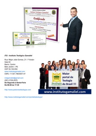 ITG - Instituto Teológico Gamaliel
Rua: Major João Gomes, 21- 1º Andar-
Sala 02
Bairro: Centro
Belo Jardim – PE
CEP 55.150-050
www.institutogamaliel.com
CNPJ: 11.501.786/0001-47
instgamaliel@gmail.com
(081) 3726-2979
De Segunda à Sexta-Feira
De 08:00 às 17:30
http://www.pastoreseteologos.com
http://www.institutogamaliel.com/portaldateologia/
 