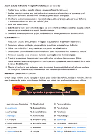 Assim, o aluno do Instituto Teológico Gamaliel deverá ser capaz de:
1. Analisar o seu campo de atuação religioso e seus desafios contemporâneos;
2. Analisar o contexto em que atua espiritualmente em suas dimensões institucional e organizacional,
explicitando a dinâmica das interações entre seus agentes sociais e religiosos;
3. Identificar e analisar necessidades de natureza teológica, elaborar projetos, planejar e agir de forma
coerente com referenciais teóricos e metodológicos;
4. Atuar inter e multicultural;
5. Saber buscar e usar o conhecimento teológico e o conhecimento científico necessário à atuação pastoral,
assim como gerar conhecimento a partir da prática pastoral;
6. Coordenar e manejar processos grupais, considerando as diferenças individuais e sócio-culturais.
Qual a Diferença?
1. Pesquisar e utilizar a Bíblia, Livros de Teólogos e as outras fontes de conhecimentos Bíblicos;
2. Pesquisar e utilizar a legislação, a jurisprudência, a doutrina e as outras fontes do Direito;
3. Utilizar o raciocínio lógico, a argumentação, a persuasão e a reflexão crítica;
4. Desenvolver o conhecimento técnico-instrumental da Bíblia valorizando a ética no exercício pastoral;
5. Ampliando sua visão sobre a realidade mundial e sua relação com o domínio religioso;
6. Trabalhar a capacidade de apreensão, transmissão crítica e produção das mensagens Bíblica;
7. Utilizar sistematicamente a linguagem com clareza, precisão e propriedade, demonstrando fluência verbal
e riqueza de vocabulário;
8. Planejar e transformar toda a atividade pastoral associada à responsabilidade social na busca constante
da formação do homem e do aprimoramento de uma sociedade igualmente democrática.
Matérias do Curso/Estrutura Curricular
O Curso exige bastante leitura, aquisição de cultura geral, exercício de memória, rapidez de raciocínio, elevado
grau de associação, análise e coordenação de idéias, tudo voltado para a defesa dos interesses bíblicos.
1. Administração Eclesiástica 11. Ética Pastoral 21. Panorama Bíblico
2. Angelologia 12. Exegese Bíblica 22. Paracletologia
3. Antropologia 13. Geografia Bíblica 23. Pentateuco
4. Bibliologia 14. Hermenêutica 24. Pneumatologia
5. Cristologia 15. História da Igreja 25. Soteriologia
6. Direito Eclesiástico 16. História de Israel 26. Técnicas de Comunicação
7. Discipulado 17. Homilética 27. Teologia Bíblica do Novo Testamento
8. Doutrinas Bíblicas 18. Liturgia 28. Teologia Bíblica do Velho Testamento
 