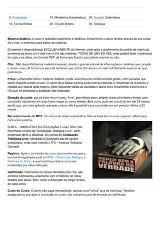 9. Escatologia 19. Ministérios Eclesiásticos 29. Teologia Sistemática
10. Escola Bíblica 20. O Culto Bíblico 30. Tipologia
Material didático: o curso é realizado totalmente à distância. Desta forma o aluno recebe através de sua conta
de e-mail, o endereço para baixar as matérias.
O material é disponibilizado EXCLUSIVAMENTE via internet, onde após o acolhimento do pedido de matrícula,
enviamos ao aluno um e-mail com o link das matérias, TODAS DE UMA SÓ VEZ, onde poderá fazer o download
de cada uma delas, em formato PDF, de forma que ficará o seu critério imprimir ou não.
Obs.: Não disponibilizamos material impresso, devido o grande volume de informações e matérias que compõe
o nosso curso, de forma que para tal, teríamos que cobrar dos alunos um valor infinitamente superior ao que
praticamos.
Prova: juntamente como o material didático consta uma prova de conhecimentos gerais, com questões que
dizem respeito a todo o curso. O aluno deve baixar a prova junto com as matérias e, responder as questões à
medida que estuda cada matéria. Após responder todas as questões o aluno deve encaminhar a prova pra o
ITG que irá processar a avaliação das respostas.
Duração do curso: por se tratar de um curso “livre”, permitimos que o próprio aluno administre o tempo para
conclusão, estudando em suas horas vagas ou como desejar. Este curso pode ser concluído em até 24 meses,
sendo que, por mais aplicado que seja o aluno não é possível a sua conclusão em um período inferior a 03
meses.
Reconhecimento do MEC: O curso é de ordem eclesiástica. Não se trata de um curso superior, válido para
concursos públicos.
O MEC – MINISTÉRIO DA EDUCAÇÃO E CULTURA, não
reconhece o curso de “Graduação Teológica Livre”, tanto
presencial como à distância. Os cursos de Graduação
Teológica Livre, Mestrado e Doutorado são de caráter
eclesiástico, onde está inserido o ITG – Instituto Teológico
Gamaliel.
Registro: Após a conclusão do curso, recomendamos que o
concluinte registre-se junto a OTPB – Ordem dos Teólogos e
Pastores do Brasil, a qual reconhece todos os cursos
ministrados por esta instituição.
Certificado: Para todos os cursos ofertados pelo ITG, são
emitidos certificados juntamente com o histórico de notas
obtidas pelo aluno. Bem, como a descrição da carga horária
de cada curso.
Custo do Curso: O aluno não paga mensalidade, apenas uma “Única” taxa de matricula. Também,
asseguramos que após a conclusão do curso, não cobramos taxa de emissão do certificado.
 