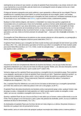 restringindo-se ao tempo em que viveram, as cartas do apóstolo Paulo transcendeu o seu tempo, tendo em vista
o que representou a sua conversão, pois ele mesmo era um perseguidor severo da igreja e tornou-se o maior
divulgador da doutrina de Cristo.
O artigo de Veríssimo apresenta outro ponto polêmico: quem apresentou o diferencial da nova religião? Para os
acadêmicos foi o apóstolo Paulo quem definiu os pontos doutrinários da nova religião, porém, uma analise
apurada dos ensinos de Cristo demonstra que o evangelho de Cristo constitui-se a verdadeira expressão do que
foi anunciado na Lei, nos Profetas e nos Salmos, o que é contrário a todo o ordenamento judaico.
Qualquer ou todo sistema religioso, até mesmo a ‘cristandade’ nos nossos dias aponta o julgamento da
humanidade como um evento para o futuro da humanidade, quando os homens serão declarados culpados ou
inocentes, o que contaria o que Jesus demonstrou, que o homem já está condenado. O evangelho de Cristo
demonstra que o julgamento da humanidade já ocorreu e que ele se deu no início da civilização humana. O
julgamento da humanidade se deu no primeiro homem, ou seja, no passado, e todos foram condenados e
apenados e, por isso, todos os homens precisam de salvação hoje “…mas quem não crê já está condenado…” (
Jo 3:18 ).
O evangelho de Cristo diferencia-se do judaísmo ou das crenças judaicas em vários aspectos, e a perseguição o
Senhor Jesus sofreu dos religiosos à época é prova cabal disso ( Gl 5:11 ).
O apóstolo Paulo declarou que o evangelho de Cristo é poder de Deus para salvação de todo homem que confiar
em Deus ( Rm 1:16 ). João demonstrou que todos os homens que crêem no evangelho de Cristo recebem poder
para serem feitos filhos de Deus ( Jo 1:12 ). Cristo, o autor da salvação disse: “… as palavras que eu vos disse
são espírito e vida” ( Jo 6:63 ).
A doutrina de Cristo era completamente diferente da doutrina dos fariseus, uma vez que muitos dos seus
seguidores entenderam que o discurso de Cristo era difícil de suportar “Muitos, pois, dos seus discípulos, ouvindo
isto, disseram: Duro é este discurso; quem o pode ouvir?” (João 6: 60).
Veríssimo alega que foi o apóstolo Paulo que proclamou o evangelho livre do racionalismo grego. Para sustentar
a sua alegação, aponta para um texto do apóstolo Paulo transcrito em latim: “Sapientiam sapientum perdam”, ou
seja, destruirei a sabedoria dos sábios, porém, como é sabido, tal fala não pertence ao apóstolo Paulo que
evidência este fato ao declarar: “Porque está escrito: Destruirei a sabedoria dos sábios, E aniquilarei a
inteligência dos inteligentes” ( 1Co 1:19 ).
Ora, o apóstolo Paulo fez referência a um verso do livro de Isaias ao demonstrar que o evangelho apresentado
por Cristo não coaduna com a idéia dos judeus e nem com a dos gregos ( Is 29:14 ).
O apóstolo Paulo não estava levantando uma bandeira contra o pensamento grego, antes, qualquer homem, seja
ele grego ou judeu, é designado de modo pejorativo um ‘sábio’ quando rejeita o poder do evangelho, e este
‘sábio’, por sua vez, considera o evangelho como loucura ( 1Co 1:18 ).
Quando o apóstolo Paulo diz que a loucura de Deus é mais sábia que os homens, estava evidenciando a cruz de
Cristo. Para os gregos a cruz era loucura e, para o judeu não passava de escândalo, porém, na cruz a multiforme
sabedoria de Deus foi demonstrada ( 1Co 1:25 ).
As declarações do apóstolo Paulo aos Coríntios não tem em vista a lógica ou a ciência. Ele jamais introduziu a
discórdia com qualquer ramo do pensamento humano.
Neste sentido, seria um contra senso ele apregoar qualquer insurreição dos cristãos contra o sistema político e
 