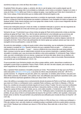 econômico à época se o reino de Deus não é deste mundo.
O apóstolo Pedro não gerou a igreja, e, portanto, ele não é o pai da igreja e nem a pedra angular que dá
sustentação a igreja. A igreja não é uma entidade ou instituição, como muitos a concebem. A igreja é um corpo, o
corpo de Cristo. A bíblia define que Cristo é a cabeça da igreja, o que significa que Cristo não é meramente um
líder. Como cabeça, Cristo demonstra que os cristãos estão intimamente ligados a ele.
Enquanto algumas instituições religiosas assumiram a condição de organização, instituição, corporação e até de
governo, a igreja de Cristo diz das pessoas que aceitam e professam o seu evangelho em todos os lugares e em
qualquer tempo. Cristo mesmo declarou que a sua igreja não é deste mundo, e que os seus integrantes não têm
possessão permanente aqui ( Jo 17:16 ).
Embora tais instituições possuam o título de cristãs, na realidade instituição ou governo não são seguidores de
Cristo, pois os seguidores de Cristo são homens que o professam segundo o evangelho.
Veríssimo diz que: “O admirável é que a força mística da igreja de Pedro tenha sobrevivido a todas as derrotas
políticas da igreja de Paulo” Idem. Ora, não há nada de admirável em uma instituição que se promoveu até
angariar o status de entidade política, e que arrematou riquezas ao longo da história da humanidade. O
evangelho distorcido e irreconhecível que criaram para dar sustentabilidade ao sistema religioso nada tem do
evangelho de Cristo. Pedro e Paulo são participantes da mesma igreja que qualquer pessoa que hoje crer no
evangelho tornar-se participante: o corpo de Cristo.
Do ponto de vista teológico, o artigo em pauta contém várias imprecisões, que se analisadas minuciosamente
não resistem à verdade da bíblia. Quando Veríssimo diz que o apóstolo Paulo se opôs “…. a Pedro e aos
cristãos primitivos de Jerusalém…” e que “… marcou a distância da nova crença das suas raízes judaicas…”
Idem, é porque nunca leu que em determinado momento da sua carreira missionária, o apóstolo Paulo foi a
Jerusalém e constatou que o que anunciava era idêntico a dos outros apóstolos “E conhecendo Tiago, Cefas e
João, que eram considerados como as colunas, a graça que me havia sido dada, deram-nos as destras, em
comunhão comigo e com Barnabé, para que nós fôssemos aos gentios, e eles à circuncisão; Recomendando-
nos somente que nos lembrássemos” ( Gl 2:9 -10).
O que se percebe é que Veríssimo propôs uma critica a igreja católica, porém, desconhece a essência do
evangelho e quem foram os apóstolos: Paulo e Pedro. Porém, ele não é de todo culpado, pois muitos que se
dizem seguidores de Cristo possuem a visão turvada.
Mas, o apóstolo Pedro esclarece o trocadilho proposto por Cristo: “Pois também eu te digo que tu és Pedro, e
sobre esta pedra edificarei a minha igreja, e as portas do inferno não prevalecerão contra ela” ( Mt 16:18 ),
quando escreveu: “E, chegando-vos para ele, pedra viva, reprovada, na verdade, pelos homens, mas para com
Deus eleita e preciosa, vós também, como pedras vivas, sois edificados casa espiritual e sacerdócio santo, para
oferecer sacrifícios espirituais agradáveis a Deus por Jesus Cristo” ( Pe 2:4 -5).
Jesus não edificou a sua igreja única e exclusivamente através da pessoa de Pedro ou de Paulo, antes todos os
que creem em Cristo e o confessarem como o apóstolo Pedro confessou, que Cristo é o Messias, o Filho do
Deus vivo, constitui-se uma pedra do templo erguido em louvor a Deus “A saber: Se com a tua boca confessares
ao Senhor Jesus, e em teu coração creres que Deus o ressuscitou dentre os mortos, serás salvo” ( Rm 10:9 );
“Segundo a graça de Deus que me foi dada, pus eu, como sábio arquiteto, o fundamento, e outro edifica sobre
ele; mas veja cada um como edifica sobre ele” ( 1Co 3:10 ); “Edificados sobre o fundamento dos apóstolos e dos
profetas, de que Jesus Cristo é a principal pedra da esquina; No qual todo o edifício, bem ajustado, cresce para
templo santo no Senhor. No qual também vós juntamente sois edificados para morada de Deus em Espírito” ( Ef
2:20 -22).
O apóstolo Pedro foi nomeado ‘pedra’ após admitir que Cristo é o Filho do Deus vivo, e todos que confessam o
Filho são ‘pedras vivas’, pois são criados em verdadeira justiça e santidade conforme a pedra eleita e preciosa,
que é Cristo “Qualquer que confessar que Jesus é o Filho de Deus, Deus está nele, e ele em Deus” ( 1Jo 4:15 ;
Rm 10:9 ).
 