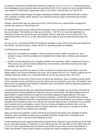 Ao observar o contexto do trocadilho tão controverso ao longo da história do cristianismo, verifica-se que Jesus
havia interrogado os seus discípulos acerca de quem ele era ( Mt 16:15 ), momento em que o discípulo Pedro fez
uma confissão “E Simão Pedro, respondendo, disse: Tu és o Cristo, o Filho do Deus vivo” ( Mt 16:16 ).
O que é confissão? A palavra grega ‘homologeo’ traduzida por confessar significa literalmente falar a mesma
coisa, consentir, concordar, admitir, declarar o que realmente é acerca de algo em decorrência de profunda
convicção dos fatos.
Portanto, quando Pedro disse que Jesus era o Cristo, o Filho do Deus vivo, a fala de Pedro correspondia à
verdade, pois Jesus era o Filho do Deus vivo.
Em seguida, após anunciar que Simão era bem-aventurado, Jesus, aos moldes da confissão de Pedro, também
faz uma confissão: “Pois também eu te digo que tu és Pedro…” ( Mt 16:18 ). O que há de significativo na
confissão de Cristo? Ora, Ele admitiu que o seu discípulo, Simão, a quem pôs o nome de Pedro ( Mc 3:16 ),
realmente era Pedro ( Mt 16:18 ), ou seja, Jesus admitiu como efeito de uma convicção profunda acerca dos
fatos.
Ora, por sua vez, a convicção de Pedro foi lhe dada por revelação, ou seja, não foi os homens que revelaram tal
fato a Pedro, mas Deus foi quem o revelou ( Mt 16:17 ), através da palavra do evangelho.
A confissão possui dois aspectos:
Após ouvir a mensagem do evangelho, o homem precisa reconhecer, admitir, concordar, etc., que é
pecador, ou seja, ao admitir-se culpado como resultado de convicção interior, confessou que é pecador (
1Jo 1:9 );
Quando o homem depara-se com o evangelho, também deve reconhecer, admitir, consentir que Cristo é o
Filho do Deus vivo, portanto, declara abertamente e fala livremente, como efeito de profunda convicção
dos fatos, que Jesus é o Cristo.
Portanto, qualquer que admitir que Jesus é o Cristo, constitui-se uma ‘pedra’ assim como Pedro e, por meio
destas ‘pedras’ vivas Jesus tem edificado o seu corpo, que é a igreja ( Rm 10:8 -10); “Portanto, qualquer que me
confessar diante dos homens, eu o confessarei diante de meu Pai, que está nos céus” ( Mt 10:32 ).
Pedro confessou a Cristo como o Filho do Deus vivo diante dos discípulos e, Jesus o confessou (admitiu) diante
do Pai, que está nos céus, que Pedro era uma das ‘pedras vivas’ que compunha o seu corpo “Vós também, como
pedras vivas, sois edificados casa espiritual e sacerdócio santo, para oferecer sacrifícios espirituais agradáveis a
Deus por Jesus Cristo” ( 1Pe 2:5 ).
A confissão jamais pode ser tida como sacramento da penitência ou do perdão, em que envolve a remissão de
pecados perante um padre (presbítero) ou bispo que ‘atua’ em nome de Cristo. Tais práticas disseminou-se na
Igreja Católica, na Igreja Ortodoxa e em algumas comunidades religiosas da Igreja Anglicana. Para esses
seguimentos religiosos, inclusive, alguns movimentos protestantes, o recebimento do perdão divino se dá por
meio das faltas confessadas diante de um representante de Cristo e de uma penitência, que consiste na repação
do suposto dano causado por quem errou.“Mas que diz? A palavra está junto de ti, na tua boca e no teu coração;
esta é a palavra da fé, que pregamos, a saber: Se com a tua boca confessares ao Senhor Jesus, e em teu
coração creres que Deus o ressuscitou dentre os mortos, serás salvo. Visto que com o coração se crê para a
justiça, e com a boca se faz confissão para a salvação”
Todos os homens que professam a Cristo conforme diz as Escrituras são pedras vivas, plantação do Senhor.
Entretanto, além da condição de pedras vivas e plantação do Senhor, também foram ‘contratados’ como
trabalhadores na vinha, o que não os faz fundadores da vinha.
É neste contexto que se lê a seguinte declaração do apóstolo Paulo: “Segundo a graça de Deus que me foi dada,
pus eu, como sábio arquiteto, o fundamento, e outro edifica sobre ele; mas veja cada um como edifica sobre ele”
( 1Co 3:10 ), pois a ação de Deus entre os homens se dá através de seus servos, homens que professam a
Cristo como salvador. O fato de Jesus construir a sua igreja não implica na negativa de que o apóstolo dos
 