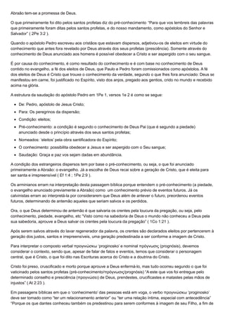 Abraão tem-se a promessa de Deus.
O que primeiramente foi dito pelos santos profetas diz do pré-conhecimento “Para que vos lembreis das palavras
que primeiramente foram ditas pelos santos profetas, e do nosso mandamento, como apóstolos do Senhor e
Salvador” ( 2Pe 3:2 ).
Quando o apóstolo Pedro escreveu aos cristãos que estavam dispersos, adjetivou-os de eleitos em virtude do
conhecimento que antes fora revelado por Deus através dos seus profetas (presciência). Somente através do
conhecimento de Deus anunciado aos homens é possível obedecer a Cristo e ser aspergido com o seu sangue.
É por causa do conhecimento, é como resultado do conhecimento e é com base no conhecimento de Deus
contido no evangelho, a fé dos eleitos de Deus, que Paulo e Pedro foram comissionados como apóstolos. A fé
dos eleitos de Deus é Cristo que trouxe o conhecimento da verdade, segundo o que lhes fora anunciado: Deus se
manifestou em carne, foi justificado no Espírito, visto dos anjos, pregado aos gentios, crido no mundo e recebido
acima na glória.
A estrutura da saudação do apóstolo Pedro em 1Pe 1, versos 1e 2 é como se segue:
De: Pedro, apóstolo de Jesus Cristo;
Para: Os peregrinos da dispersão;
Condição: eleitos;
Pré-conhecimento: a condição é segundo o conhecimento de Deus Pai (que é segundo a piedade)
anunciado desde o princípio através dos seus santos profetas;
Nomeados: ‘eleitos’ pela obra santificadora do Espírito;
O conhecimento: possibilita obedecer a Jesus e ser aspergido com o Seu sangue;
Saudação: Graça e paz vos sejam dadas em abundância.
A condição dos estrangeiros dispersos tem por base o pré-conhecimento, ou seja, o que foi anunciado
primeiramente a Abraão: o evangelho. Já a escolha de Deus recai sobre a geração de Cristo, que é eleita para
ser santa e irrepreensível ( Ef 1:4 ; 1Pe 2:9 ).
Os arminianos erram na interpretação desta passagem bíblica porque entendem o pré-conhecimento (a piedade,
o evangelho anunciado previamente a Abraão) como um conhecimento prévio de eventos futuros. Já os
calvinistas erram ao interpretá-la por considerarem que Deus além de antever o futuro, preordenou eventos
futuros, determinando de antemão aqueles que seriam salvos e os perdidos.
Ora, o que Deus determinou de antemão é que salvaria os crentes pela loucura da pregação, ou seja, pelo
conhecimento, piedade, evangelho, etc “Visto como na sabedoria de Deus o mundo não conheceu a Deus pela
sua sabedoria, aprouve a Deus salvar os crentes pela loucura da pregação” ( 1Co 1:21 ).
Após serem salvos através do lavar regenerador da palavra, os crentes são declarados eleitos por pertencerem à
geração dos justos, santos e irrepreensíveis, uma geração predestinada a ser conforme a imagem de Cristo.
Para interpretar o composto verbal προγινώσκω ‘proginosko’ e nominal πρόγνωσις (prognósis), devemos
considerar o contexto, sendo que, apesar de falar de fatos e eventos, temos que considerar o personagem
central, que é Cristo, o que foi dito nas Escrituras acerca do Cristo e a doutrina do Cristo.
Cristo foi preso, cruscificado e morto porque aprouve a Deus enfermá-lo, mas tudo ocorreu segundo o que foi
vaticinado pelos santos profetas (pré-conhecimento/πρόγνωσις/prognósis) “A este que vos foi entregue pelo
determinado conselho e presciência (προγνώσει) de Deus, prendestes, crucificastes e matastes pelas mãos de
injustos” ( At 2:23 ).
Em passagens bíblicas em que o ‘conhecimento’ das pessoas está em voga, o verbo προγινώσκω ‘proginosko’
deve ser tomado como “ter um relacionamento anterior” ou “ter uma relação íntima, especial com antecedência”
“Porque os que dantes conheceu também os predestinou para serem conformes à imagem de seu Filho, a fim de
 