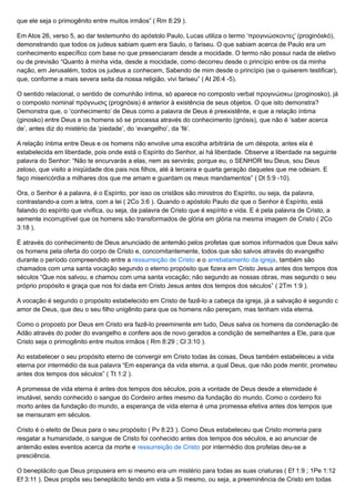 que ele seja o primogênito entre muitos irmãos” ( Rm 8:29 ).
Em Atos 26, verso 5, ao dar testemunho do apóstolo Paulo, Lucas utiliza o termo ‘προγινώσκοντες’ (proginóskó),
demonstrando que todos os judeus sabiam quem era Saulo, o fariseu. O que sabiam acerca de Paulo era um
conhecimento específico com base no que presenciaram desde a mocidade. O termo não possui nada de eletivo
ou de previsão “Quanto à minha vida, desde a mocidade, como decorreu desde o princípio entre os da minha
nação, em Jerusalém, todos os judeus a conhecem, Sabendo de mim desde o princípio (se o quiserem testificar),
que, conforme a mais severa seita da nossa religião, vivi fariseu” ( At 26:4 -5).
O sentido relacional, o sentido de comunhão íntima, só aparece no composto verbal προγινώσκω (proginosko), já
o composto nominal πρόγνωσις (prognósis) é anterior à existência de seus objetos. O que isto demonstra?
Demonstra que, o ‘conhecimento’ de Deus como a palavra de Deus é preexistênte, e que a relação íntima
(ginosko) entre Deus e os homens só se processa através do conhecimento (gnósis), que não é ‘saber acerca
de’, antes diz do mistério da ‘piedade’, do ‘evangelho’, da ‘fé’.
A relação íntima entre Deus e os homens não envolve uma escolha arbitrária de um déspota, antes ela é
estabelecida em liberdade, pois onde está o Espírito do Senhor, aí há liberdade. Observe a liberdade na seguinte
palavra do Senhor: “Não te encurvarás a elas, nem as servirás; porque eu, o SENHOR teu Deus, sou Deus
zeloso, que visito a iniqüidade dos pais nos filhos, até à terceira e quarta geração daqueles que me odeiam. E
faço misericórdia a milhares dos que me amam e guardam os meus mandamentos” ( Dt 5:9 -10).
Ora, o Senhor é a palavra, é o Espírito, por isso os cristãos são ministros do Espírito, ou seja, da palavra,
contrastando-a com a letra, com a lei ( 2Co 3:6 ). Quando o apóstolo Paulo diz que o Senhor é Espírito, está
falando do espírito que vivifica, ou seja, da palavra de Cristo que é espírito e vida. E é pela palavra de Cristo, a
semente incorruptível que os homens são transformados de glória em glória na mesma imagem de Cristo ( 2Co
3:18 ).
É através do conhecimento de Deus anunciado de antemão pelos profetas que somos informados que Deus salva
os homens pela oferta do corpo de Cristo e, concomitantemente, todos que são salvos através do evangelho
durante o período compreendido entre a ressurreição de Cristo e o arrebatamento da igreja, também são
chamados com uma santa vocação segundo o eterno propósito que fizera em Cristo Jesus antes dos tempos dos
séculos “Que nos salvou, e chamou com uma santa vocação; não segundo as nossas obras, mas segundo o seu
próprio propósito e graça que nos foi dada em Cristo Jesus antes dos tempos dos séculos” ( 2Tm 1:9 ).
A vocação é segundo o propósito estabelecido em Cristo de fazê-lo a cabeça da igreja, já a salvação é segundo o
amor de Deus, que deu o seu filho unigênito para que os homens não pereçam, mas tenham vida eterna.
Como o proposto por Deus em Cristo era fazê-lo preeminente em tudo, Deus salva os homens da condenação de
Adão através do poder do evangelho e confere aos de novo gerados a condição de semelhantes a Ele, para que
Cristo seja o primogênito entre muitos irmãos ( Rm 8:29 ; Cl 3:10 ).
Ao estabelecer o seu propósito eterno de convergir em Cristo todas às coisas, Deus também estabeleceu a vida
eterna por intermédio da sua palavra “Em esperança da vida eterna, a qual Deus, que não pode mentir, prometeu
antes dos tempos dos séculos” ( Tt 1:2 ).
A promessa de vida eterna é antes dos tempos dos séculos, pois a vontade de Deus desde a eternidade é
imutável, sendo conhecido o sangue do Cordeiro antes mesmo da fundação do mundo. Como o cordeiro foi
morto antes da fundação do mundo, a esperança de vida eterna é uma promessa efetiva antes dos tempos que
se mensuram em séculos.
Cristo é o eleito de Deus para o seu propósito ( Pv 8:23 ). Como Deus estabeleceu que Cristo morreria para
resgatar a humanidade, o sangue de Cristo foi conhecido antes dos tempos dos séculos, e ao anunciar de
antemão estes eventos acerca da morte e ressurreição de Cristo por intermédio dos profetas deu-se a
presciência.
O beneplácito que Deus propusera em si mesmo era um mistério para todas as suas criaturas ( Ef 1:9 ; 1Pe 1:12
Ef 3:11 ). Deus propôs seu beneplácito tendo em vista a Si mesmo, ou seja, a preeminência de Cristo em todas
 