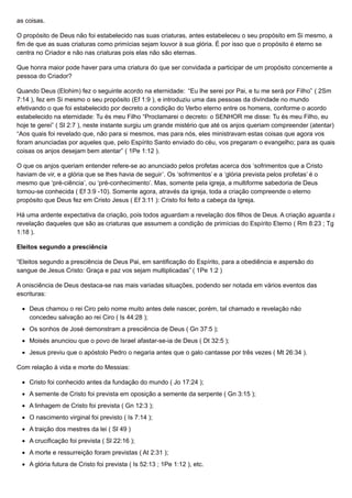 as coisas.
O propósito de Deus não foi estabelecido nas suas criaturas, antes estabeleceu o seu propósito em Si mesmo, a
fim de que as suas criaturas como primícias sejam louvor à sua glória. É por isso que o propósito é eterno se
centra no Criador e não nas criaturas pois elas não são eternas.
Que honra maior pode haver para uma criatura do que ser convidada a participar de um propósito concernente a
pessoa do Criador?
Quando Deus (Elohim) fez o seguinte acordo na eternidade: “Eu lhe serei por Pai, e tu me será por Filho” ( 2Sm
7:14 ), fez em Si mesmo o seu propósito (Ef 1:9 ), e introduziu uma das pessoas da divindade no mundo
efetivando o que foi estabelecido por decreto a condição do Verbo eterno entre os homens, conforme o acordo
estabelecido na eternidade: Tu és meu Filho “Proclamarei o decreto: o SENHOR me disse: Tu és meu Filho, eu
hoje te gerei” ( Sl 2:7 ), neste instante surgiu um grande mistério que até os anjos queriam compreender (atentar)
“Aos quais foi revelado que, não para si mesmos, mas para nós, eles ministravam estas coisas que agora vos
foram anunciadas por aqueles que, pelo Espírito Santo enviado do céu, vos pregaram o evangelho; para as quais
coisas os anjos desejam bem atentar” ( 1Pe 1:12 ).
O que os anjos queriam entender refere-se ao anunciado pelos profetas acerca dos ‘sofrimentos que a Cristo
haviam de vir, e a glória que se lhes havia de seguir’. Os ‘sofrimentos’ e a ‘glória prevista pelos profetas’ é o
mesmo que ‘pré-ciência’, ou ‘pré-conhecimento’. Mas, somente pela igreja, a multiforme sabedoria de Deus
tornou-se conhecida ( Ef 3:9 -10). Somente agora, através da igreja, toda a criação compreende o eterno
propósito que Deus fez em Cristo Jesus ( Ef 3:11 ): Cristo foi feito a cabeça da Igreja.
Há uma ardente expectativa da criação, pois todos aguardam a revelação dos filhos de Deus. A criação aguarda a
revelação daqueles que são as criaturas que assumem a condição de primícias do Espírito Eterno ( Rm 8:23 ; Tg
1:18 ).
Eleitos segundo a presciência
“Eleitos segundo a presciência de Deus Pai, em santificação do Espírito, para a obediência e aspersão do
sangue de Jesus Cristo: Graça e paz vos sejam multiplicadas” ( 1Pe 1:2 )
A onisciência de Deus destaca-se nas mais variadas situações, podendo ser notada em vários eventos das
escrituras:
Deus chamou o rei Ciro pelo nome muito antes dele nascer, porém, tal chamado e revelação não
concedeu salvação ao rei Ciro ( Is 44:28 );
Os sonhos de José demonstram a presciência de Deus ( Gn 37:5 );
Moisés anunciou que o povo de Israel afastar-se-ia de Deus ( Dt 32:5 );
Jesus previu que o apóstolo Pedro o negaria antes que o galo cantasse por três vezes ( Mt 26:34 ).
Com relação à vida e morte do Messias:
Cristo foi conhecido antes da fundação do mundo ( Jo 17:24 );
A semente de Cristo foi prevista em oposição a semente da serpente ( Gn 3:15 );
A linhagem de Cristo foi prevista ( Gn 12:3 );
O nascimento virginal foi previsto ( Is 7:14 );
A traição dos mestres da lei ( Sl 49 )
A crucificação foi prevista ( Sl 22:16 );
A morte e ressurreição foram previstas ( At 2:31 );
A glória futura de Cristo foi prevista ( Is 52:13 ; 1Pe 1:12 ), etc.
 