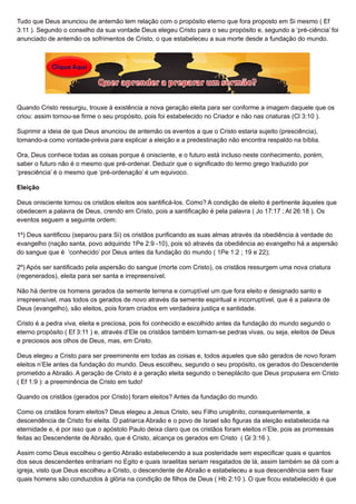 Tudo que Deus anunciou de antemão tem relação com o propósito eterno que fora proposto em Si mesmo ( Ef
3:11 ). Segundo o conselho da sua vontade Deus elegeu Cristo para o seu propósito e, segundo a ‘pré-ciência’ foi
anunciado de antemão os sofrimentos de Cristo, o que estabeleceu a sua morte desde a fundação do mundo.
Quando Cristo ressurgiu, trouxe à existência a nova geração eleita para ser conforme a imagem daquele que os
criou: assim tornou-se firme o seu propósito, pois foi estabelecido no Criador e não nas criaturas (Cl 3:10 ).
Suprimir a ideia de que Deus anunciou de antemão os eventos a que o Cristo estaria sujeito (presciência),
tomando-a como vontade-prévia para explicar a eleição e a predestinação não encontra respaldo na bíblia.
Ora, Deus conhece todas as coisas porque é onisciente, e o futuro está incluso neste conhecimento, porém,
saber o futuro não é o mesmo que pré-ordenar. Deduzir que o significado do termo grego traduzido por
‘presciência’ é o mesmo que ‘pré-ordenação’ é um equivoco.
Eleição
Deus onisciente tornou os cristãos eleitos aos santificá-los. Como? A condição de eleito é pertinente àqueles que
obedecem a palavra de Deus, crendo em Cristo, pois a santificação é pela palavra ( Jo 17:17 ; At 26:18 ). Os
eventos seguem a seguinte ordem:
1º) Deus santificou (separou para Si) os cristãos purificando as suas almas através da obediência à verdade do
evangelho (nação santa, povo adquirido 1Pe 2:9 -10), pois só através da obediência ao evangelho há a aspersão
do sangue que é ‘conhecido’ por Deus antes da fundação do mundo ( 1Pe 1:2 ; 19 e 22);
2º) Após ser santificado pela aspersão do sangue (morte com Cristo), os cristãos ressurgem uma nova criatura
(regenerados), eleita para ser santa e irrepreensível.
Não há dentre os homens gerados da semente terrena e corruptível um que fora eleito e designado santo e
irrepreensível, mas todos os gerados de novo através da semente espiritual e incorruptível, que é a palavra de
Deus (evangelho), são eleitos, pois foram criados em verdadeira justiça e santidade.
Cristo é a pedra viva, eleita e preciosa, pois foi conhecido e escolhido antes da fundação do mundo segundo o
eterno propósito ( Ef 3:11 ) e, através d’Ele os cristãos também tornam-se pedras vivas, ou seja, eleitos de Deus
e preciosos aos olhos de Deus, mas, em Cristo.
Deus elegeu a Cristo para ser preeminente em todas as coisas e, todos aqueles que são gerados de novo foram
eleitos n’Ele antes da fundação do mundo. Deus escolheu, segundo o seu propósito, os gerados do Descendente
prometido a Abraão. A geração de Cristo é a geração eleita segundo o beneplácito que Deus propusera em Cristo
( Ef 1:9 ): a preeminência de Cristo em tudo!
Quando os cristãos (gerados por Cristo) foram eleitos? Antes da fundação do mundo.
Como os cristãos foram eleitos? Deus elegeu a Jesus Cristo, seu Filho unigênito, consequentemente, a
descendência de Cristo foi eleita. O patriarca Abraão e o povo de Israel são figuras da eleição estabelecida na
eternidade e, é por isso que o apóstolo Paulo deixa claro que os cristãos foram eleitos n’Ele, pois as promessas
feitas ao Descendente de Abraão, que é Cristo, alcança os gerados em Cristo ( Gl 3:16 ).
Assim como Deus escolheu o gentio Abraão estabelecendo a sua posteridade sem especificar quais e quantos
dos seus descendentes entrariam no Egito e quais israelitas seriam resgatados de lá, assim também se dá com a
igreja, visto que Deus escolheu a Cristo, o descendente de Abraão e estabeleceu a sua descendência sem fixar
quais homens são conduzidos à glória na condição de filhos de Deus ( Hb 2:10 ). O que ficou estabelecido é que
 