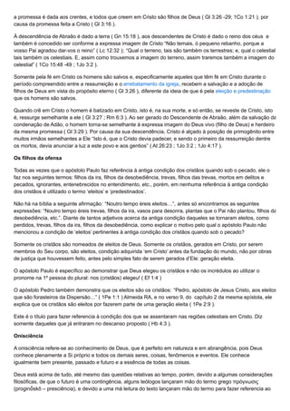 a promessa é dada aos crentes, e todos que creem em Cristo são filhos de Deus ( Gl 3:26 -29; 1Co 1:21 ), por
causa da promessa feita a Cristo ( Gl 3:16 ).
À descendência de Abraão é dado a terra ( Gn 15:18 ), aos descendentes de Cristo é dado o reino dos céus e
também é concedido ser conforme a expressa imagem de Cristo “Não temais, ó pequeno rebanho, porque a
vosso Pai agradou dar-vos o reino” ( Lc 12:32 ); “Qual o terreno, tais são também os terrestres; e, qual o celestial,
tais também os celestiais. E, assim como trouxemos a imagem do terreno, assim traremos também a imagem do
celestial” ( 1Co 15:48 -49 ; 1Jo 3:2 ).
Somente pela fé em Cristo os homens são salvos e, especificamente aqueles que têm fé em Cristo durante o
período compreendido entre a ressurreição e o arrebatamento da igreja, recebem a salvação e a adoção de
filhos de Deus em vista do propósito eterno ( Gl 3:26 ), diferente da ideia de que é pela eleição e predestinação
que os homens são salvos.
Quando crê em Cristo o homem é batizado em Cristo, isto é, na sua morte, e só então, se reveste de Cristo, isto
é, ressurge semelhante a ele ( Gl 3:27 ; Rm 6:3 ). Ao ser gerado do Descendente de Abraão, além da salvação da
condenação de Adão, o homem torna-se semelhante à expressa imagem do Deus vivo (filho de Deus) e herdeiro
da mesma promessa ( Gl 3:29 ). Por causa da sua descendência, Cristo é alçado à posição de primogênito entre
muitos irmãos semelhantes a Ele “Isto é, que o Cristo devia padecer, e sendo o primeiro da ressurreição dentre
os mortos, devia anunciar a luz a este povo e aos gentios” ( At 26:23 ; 1Jo 3:2 ; 1Jo 4:17 ).
Os filhos da ofensa
Todas as vezes que o apóstolo Paulo faz referência à antiga condição dos cristãos quando sob o pecado, ele o
faz nos seguintes termos: filhos da ira, filhos da desobediência, trevas, filhos das trevas, mortos em delitos e
pecados, ignorantes, entenebrecidos no entendimento, etc., porém, em nenhuma referência à antiga condição
dos cristãos é utilizado o termo ‘eleitos’ e ‘predestinados’.
Não há na bíblia a seguinte afirmação: “Noutro tempo éreis eleitos…”, antes só encontramos as seguintes
expressões: “Noutro tempo éreis trevas, filhos da ira, vasos para desonra, plantas que o Pai não plantou, filhos da
desobediência, etc.”. Diante de tantos adjetivos acerca da antiga condição daqueles se tornaram eleitos, como
perdidos, trevas, filhos da ira, filhos da desobediência, como explicar o motivo pelo qual o apóstolo Paulo não
mencionou a condição de ‘eleitos’ pertinentes à antiga condição dos cristãos quando sob o pecado?
Somente os cristãos são nomeados de eleitos de Deus. Somente os cristãos, gerados em Cristo, por serem
membros do Seu corpo, são eleitos, condição adquirida ‘em Cristo’ antes da fundação do mundo, não por obras
de justiça que houvessem feito, antes pelo simples fato de serem gerados d’Ele: geração eleita.
O apóstolo Paulo é específico ao demonstrar que Deus elegeu os cristãos e não os incrédulos ao utilizar o
pronome na 1º pessoa do plural: nos (cristãos) elegeu! ( Ef 1:4 )
O apóstolo Pedro também demonstra que os eleitos são os cristãos: “Pedro, apóstolo de Jesus Cristo, aos eleitos
que são forasteiros da Dispersão…” ( 1Pe 1:1 ) Almeida RA, e no verso 9, do capítulo 2 da mesma epístola, ele
explica que os cristãos são eleitos por fazerem parte de uma geração eleita ( 1Pe 2:9 ).
Este é o título para fazer referencia à condição dos que se assentaram nas regiões celestiais em Cristo. Diz
somente daqueles que já entraram no descanso proposto ( Hb 4:3 ).
Onisciência
A onisciência refere-se ao conhecimento de Deus, que é perfeito em natureza e em abrangência, pois Deus
conhece plenamente a Si próprio e todos os demais seres, coisas, fenômenos e eventos. Ele conhece
igualmente bem presente, passado e futuro e a essência de todas as coisas.
Deus está acima de tudo, até mesmo das questões relativas ao tempo, porém, devido a algumas considerações
filosóficas, de que o futuro é uma contingência, alguns teólogos lançaram mão do termo grego πρόγνωσις
(proginṓskō – presciência), e devido a uma má leitura do texto lançaram mão do termo para fazer referencia ao
 