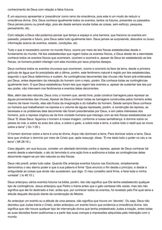 conhecimento de Deus com relação a fatos futuros.
É um equivoco apresentar a ‘presciência’ como ramo da onisciência, pois este é um modo de reduzir a
onisciência divina. Ora, Deus conhece igualmente todos os eventos, tantos os futuros, presentes ou passados.
Deus jamais previu ou prevê algo, pois ele desde sempre soube todas as coisas, sem esforço, pesquisa,
pensamento, etc.
Com relação a Deus não podemos pensar que tempo e espaço é uma barreira, que fraciona os eventos em
passado, presente e futuro, pois Deus sabe tudo igualmente bem. Deus jamais se surpreende, descobre ou busca
informação acerca de eventos, estado, condições, etc.
Tudo o que é necessário ocorrer no mundo físico, ocorre por meio de leis físicas estabelecidas desde o
fundamento do mundo. Há leis estabelecidas que regem todos os eventos físicos, e Deus desde de a eternidade
conhece todos os eventos físicos que ocorreram, ocorrem e ocorrerá e, apesar de Deus ter estabelecido as leis
físicas, os homens podem interagir com elas movidos por seus próprios desejos.
Deus conhece todos os eventos chuvosos que ocorreram, ocorre e ocorrerá na face da terra, desde a primeira
gotícula de água que foi precipitada até a última, porém, este fenômeno natural é regido por leis estabelecidas,
segundo o que Deus determinou e sustem. As contingências decorrentes das chuvas não foram pré-ordenadas
por Deus, antes dependem da interação do homem com o meio, porém, Ele conhece todas as contingências
igualmente bem. O que Deus estabeleceu foram leis que regem tais eventos e, apesar de sustentar tais leis por
seu poder, não interveem nos fenômenos e eventos delas decorrentes.
Mas, além das leis naturais, Deus criou o homem que, sendo livre, pode construir barragens para represar as
águas provenientes das chuvas. Apesar de Deus conhecer todas as barragens construídas pelos homens antes
mesmo de haver mundo, elas são frutos da imaginação e do trabalho do homem. Desde sempre Deus conhece
os homens que trabalhariam na represa e o volume de águas represada, porém, a construção da represa, as
benesses e os problemas dela decorrente não foram preordenadas por Deus, e sim pelos interesses dos
homens, pois a represa originou-se da livre vontade humana que interagiu com as leis físicas estabelecidas por
Deus “E disse Deus: façamos o homem à nossa imagem, conforme a nossa semelhança; e domine sobre os
peixes do mar, e sobre as aves dos céus, e sobre o gado, e sobre toda a terra, e sobre todo o réptil que se move
sobre a terra” ( Gn 1:26 ).
O homem dominar sobre a terra é uma lei divina. Anjos não dominam a terra. Para dominar sobre a terra, Deus
teve que vindicar o domínio por meio de Cristo que, após ressurgir, disse: “É-me dado todo o poder no céu e na
terra” ( Mt 28:18 ).
Caso alguém, em sua loucura, cometer um atentado terrorista contra a represa, apesar de Deus conhecer tal
evento desde a eternidade, o ato do terrorista é uma ação livre e autônoma e todas as contingências delas
decorrente regem-se por leis naturais ou leis físicas.
Deus não prevê, antes tudo sabe. Quando Ele antecipa eventos futuros nas Escrituras, simplesmente
demonstrou o seu eterno poder e que a sua palavra é firme “Que anuncio o fim desde o princípio, e desde a
antiguidade as coisas que ainda não sucederam; que digo: O meu conselho será firme, e farei toda a minha
vontade” ( Is 46:10 ).
Deus antecipou vários eventos futuros na bíblia, porém, isto não significa que Ele tenha estabelecido qualquer
tipo de contingência. Jesus antecipou que Pedro o trairia antes que o galo cantasse três vezes, mas isto não
significa que ele foi destinado a trair, antes que, por conhecer todos os eventos, foi revelado pelo Pai qual seria a
atitude daquele discípulo diante da condenação do Mestre.
Ao antecipar um evento ou a atitude de uma pessoa, não significa que houve um ‘decreto’. Ou seja, Deus não
decretou que Judas trairia o Cristo, antes antecipou um evento futuro que evidencia a onisciência divina. Isto
significa que não houve qualquer tipo de intervenção divina que tenha predestinado Judas a traição, antes todas
as suas decisões foram autônomas e a partir das suas crenças e impressões adquiridas pela inteiração com o
mundo.
 