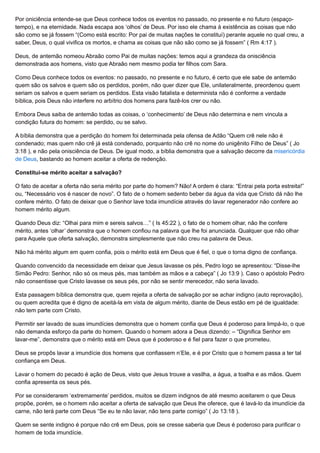 Por oniciência entende-se que Deus conhece todos os eventos no passado, no presente e no futuro (espaço-
tempo), e na eternidade. Nada escapa aos ‘olhos’ de Deus. Por isso ele chama à existência as coisas que não
são como se já fossem “(Como está escrito: Por pai de muitas nações te constituí) perante aquele no qual creu, a
saber, Deus, o qual vivifica os mortos, e chama as coisas que não são como se já fossem” ( Rm 4:17 ).
Deus, de antemão nomeou Abraão como Pai de muitas nações: temos aqui a grandeza da onisciência
demonstrada aos homens, visto que Abraão nem mesmo podia ter filhos com Sara.
Como Deus conhece todos os eventos: no passado, no presente e no futuro, é certo que ele sabe de antemão
quem são os salvos e quem são os perdidos, porém, não quer dizer que Ele, unilateralmente, preordenou quem
seriam os salvos e quem seriam os perdidos. Esta visão fatalista e determinista não é conforme a verdade
bíblica, pois Deus não interfere no arbítrio dos homens para fazê-los crer ou não.
Embora Deus saiba de antemão todas as coisas, o ‘conhecimento’ de Deus não determina e nem vincula a
condição futura do homem: se perdido, ou se salvo.
A bíblia demonstra que a perdição do homem foi determinada pela ofensa de Adão “Quem crê nele não é
condenado; mas quem não crê já está condenado, porquanto não crê no nome do unigênito Filho de Deus” ( Jo
3:18 ), e não pela onisciência de Deus. De igual modo, a bíblia demonstra que a salvação decorre da misericórdia
de Deus, bastando ao homem aceitar a oferta de redenção.
Constitui-se mérito aceitar a salvação?
O fato de aceitar a oferta não seria mérito por parte do homem? Não! A ordem é clara: “Entrai pela porta estreita!”
ou, “Necessário vos é nascer de novo”. O fato de o homem sedento beber da água da vida que Cristo dá não lhe
confere mérito. O fato de deixar que o Senhor lave toda imundície através do lavar regenerador não confere ao
homem mérito algum.
Quando Deus diz: “Olhai para mim e sereis salvos…” ( Is 45:22 ), o fato de o homem olhar, não lhe confere
mérito, antes ‘olhar’ demonstra que o homem confiou na palavra que lhe foi anunciada. Qualquer que não olhar
para Aquele que oferta salvação, demonstra simplesmente que não creu na palavra de Deus.
Não há mérito algum em quem confia, pois o mérito está em Deus que é fiel, o que o torna digno de confiança.
Quando convencido da necessidade em deixar que Jesus lavasse os pés, Pedro logo se apresentou: “Disse-lhe
Simão Pedro: Senhor, não só os meus pés, mas também as mãos e a cabeça” ( Jo 13:9 ). Caso o apóstolo Pedro
não consentisse que Cristo lavasse os seus pés, por não se sentir merecedor, não seria lavado.
Esta passagem bíblica demonstra que, quem rejeita a oferta de salvação por se achar indigno (auto reprovação),
ou quem acredita que é digno de aceitá-la em vista de algum mérito, diante de Deus estão em pé de igualdade:
não tem parte com Cristo.
Permitir ser lavado de suas imundícies demonstra que o homem confia que Deus é poderoso para limpá-lo, o que
não demanda esforço da parte do homem. Quando o homem adora a Deus dizendo: – “Dignifica Senhor em
lavar-me”, demonstra que o mérito está em Deus que é poderoso e é fiel para fazer o que prometeu.
Deus se propôs lavar a imundície dos homens que confiassem n’Ele, e é por Cristo que o homem passa a ter tal
confiança em Deus.
Lavar o homem do pecado é ação de Deus, visto que Jesus trouxe a vasilha, a água, a toalha e as mãos. Quem
confia apresenta os seus pés.
Por se considerarem ‘extremamente’ perdidos, muitos se dizem indignos de até mesmo aceitarem o que Deus
propõe, porém, se o homem não aceitar a oferta de salvação que Deus lhe oferece, que é lavá-lo da imundície da
carne, não terá parte com Deus “Se eu te não lavar, não tens parte comigo” ( Jo 13:18 ).
Quem se sente indigno é porque não crê em Deus, pois se cresse saberia que Deus é poderoso para purificar o
homem de toda imundície.
 