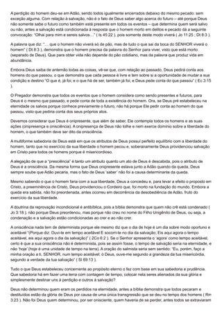 A perdição do homem deu-se em Adão, sendo todos igualmente encerrados debaixo do mesmo pecado: sem
exceção alguma. Com relação à salvação, não é o fato de Deus saber algo acerca do futuro – até porque Deus
não somente sabe o futuro como também está presente em todos os eventos – que determina quem será salvo
ou não, antes a salvação está condicionada à resposta que o homem morto em delitos e pecado dá a seguinte
convocação: “Olhai para mim e sereis salvos…” ( Is 45:22 ), pois somente deste modo viverá ( Jo 11:25 ; Dt 8:3 ).
A palavra que diz: “… que o homem não viverá só de pão, mas de tudo o que sai da boca do SENHOR viverá o
homem” ( Dt 8:3 ), demonstra que o homem precisa da palavra do Senhor para viver, visto que está morto
(separado de Deus). Que para obter vida não depende do pão cotidiano, mas da palavra que produz vida em
abundância.
Embora Deus saiba de antemão todas as coisas, vê-se que, com relação ao passado, Deus pedirá conta aos
homens do que passou, o que demonstra que cada pessoa é livre e tem sobre si a oportunidade de mudar a sua
condição e destino “O que é, já foi; e o que há de ser, também já foi; e Deus pede conta do que passou” ( Ec 3:15
).
O Pregador demonstra que todos os eventos que o homem considera como sendo presentes e futuros, para
Deus é o mesmo que passado, e pede conta de toda a existência do homem. Ora, se Deus pré estabeleceu na
eternidade os salvos porque conhece previamente o futuro, não há porque Ele pedir conta ao homem do que
passou, visto que pediria conta dos seus próprios atos.
Devemos considerar que Deus é onipresente, que além de saber, Ele contempla todos os homens e as suas
ações (onipresença e onisciência). A onipresença de Deus não tolhe e nem exerce domínio sobre a liberdade do
homem, o que também deve ser dito da onisciência.
A multiforme sabedoria de Deus está em que os atributos de Deus possuí perfeito equilíbrio com a liberdade do
homem, tanto que no exercício da sua liberdade o homem pecou e, soberanamente Deus providenciou salvação
em Cristo para todos os homens porque é misericordioso.
A alegação de que a “presciência” é tanto um atributo quanto um ato de Deus é descabida, pois o atributo de
Deus é a onisciência. Da mesma forma que Deus onipresente estava junto a Adão quando da queda, Deus
sempre soube que Adão pecaria, mas o fato de Deus ‘saber’ não foi a causa determinante da queda.
Mesmo sabendo o que o homem faria com a sua liberdade, Deus a concedeu e, para levar a efeito o proposto em
Cristo, a preeminência de Cristo, Deus providenciou o Cordeiro que, foi morto na fundação do mundo. Embora a
queda era sabida, não foi preordenada, antes ocorreu em decorrência da desobediência de Adão, fruto do
exercício da sua liberdade.
A doutrina da reprovação incondicional é antibíblica, pois a bíblia demonstra que quem não crê está condenado (
Jo 3:18 ), não porque Deus preordenou, mas porque não creu no nome do Filho Unigênito de Deus, ou seja, a
condenação e a salvação estão condicionadas ao crer e ao não crer.
A onisciência nada tem de determinista porque ele mesmo diz que o dia de hoje é um dia sobre modo oportuno e
aceitável “(Porque diz: Ouvi-te em tempo aceitável E socorri-te no dia da salvação; Eis aqui agora o tempo
aceitável, eis aqui agora o dia da salvação)” ( 2Co 6:2 ). Se o Senhor apresenta o ‘agora’ como tempo aceitável,
certo é que a sua onisciência não é determinista, pois se assim fosse, o tempo de salvação seria na eternidade, e
não ‘hoje’ (hoje é uma unidade de tempo na terra). A oração do salmista seria sem sentido: “Eu, porém, faço a
minha oração a ti, SENHOR, num tempo aceitável; ó Deus, ouve-me segundo a grandeza da tua misericórdia,
segundo a verdade da tua salvação” ( Sl 69:13 ).
Tudo o que Deus estabeleceu concernente ao propósito eterno o fez com base em sua sabedoria e prudência.
Que sabedoria há em fazer uma terra com contagem de tempo, colocar nela seres alienados da sua glória e
simplesmente destinar uns à perdição e outros à salvação?
Deus não determinou quem eram os perdidos na eternidade, antes a bíblia demonstra que todos pecaram e
destituídos estão da glória de Deus por causa de uma única transgressão que se deu no tempo dos homens ( Rm
3:23 ). Não foi Deus quem determinou, por ser onisciente, quem haveria de se perder, antes todos se extraviaram
 