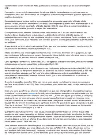 e juntamente se fizeram imundos em Adão, que fez uso da liberdade para fazer o que era inconveniente ( Rm
3:12 ).
Estar perdido é uma condição decorrente da decisão que Adão fez de desobedecer, o que tornou todos os
homens filhos da ira e da desobediência. Tal condição não foi estabelecida pela ideia de que Deus é presciente,
pois Deus é onisciente.
Deus estabeleceu que havia de justificar os crentes pela fé e, ao anunciar o evangelho a Abraão, a fé foi
‘prevista’, ou seja, anunciada de ante mão “Ora, tendo a Escritura previsto que Deus havia de justificar pela fé os
gentios, anunciou primeiro o evangelho a Abraão, dizendo: ( Gl 3:8 ), o que difere da ideia arminianista de que
Deus previu quem teria fé e, portanto, os elegeu para serem salvos.
O evangelho anunciado a Abraão: ‘Todas as nações serão benditas em ti’, era uma previsão exarada nas
Escrituras de que Deus justificaria os que cressem no descendente prometido a Abraão, ou seja, um
conhecimento pré-anunciado, ou seja, presciência. Isto não é o mesmo que dizer que Deus é presciente, pois Ele
não é. Deus é onisciente, o que não condiz com a ideia de que Deus escolheu pela ‘presciência’ quem haveria de
ser justificado.
A ‘presciência’ é um termo utilizado pelo apóstolo Pedro para fazer referência ao evangelho, o conhecimento de
Deus anunciado de antemão pelos seus profetas ( Gl 3:23 ).
Não há base bíblica para a reprovação incondicional, pois a condenação decorre de um só que pecou, ou seja,
ela é condicionada à ofensa de um só homem. De uma única ofensa de Adão veio o juízo sobre todos os homens
para condenação e a pena foi a alienação de Deus: morte ( Rm 5:18 ).
Como a perdição é condicionada à ofensa de Adão, a salvação não pode ser incondicional, antes é condicionada
à obediência de um homem: Jesus Cristo, o último Adão ( Rm 5:19 ).
Após a queda da humanidade, a redenção passou a ser condicionada ao Descendente da mulher ( Gn 3:15 ), e o
dia chamado ‘hoje’ é o dia oportuno de salvação. Se a salvação e a perdição fossem incondicionais, o ‘hoje’ não
seria o momento de salvação, ou o ‘dia’, ou o ‘ano’ sobre modo oportuno, antes a oportunidade e o dia de
salvação estaria na eternidade, antes que houvesse mundo, pois lá teria sido estabelecido os perdidos e os
salvos ( Is 61:2 ; Hb 3:7 ).
O convite de salvação é especifico: “Olhai para mim, e sereis salvos, vós, todos os termos da terra; porque eu
sou Deus, e não há outro” ( Is 45:22 ). Basta olhar para Deus que o homem será salvo, ou seja, a salvação não é
unilateral.
Existe uma teoria que afirma que o homem é tão depravado que, para olhar para Deus é necessário uma graça
‘preveniente’, o que remonta a teologia de Santo Agostinho (maniqueísta e neoplatonista), pois entende que, se o
homem voluntariamente atender o chamado ‘Olhai para mim…’, e olhar para aquele que O chama, a salvação já
não é por fé, mas por obras, como se o olhar do pecador fosse suficiente para resgatar um homem da morte.
Este posicionamento se enraíza em quem desconhece a real condição que o homem assumiu ao desobedecer a
Deus (Sl 49:7-8). Também desconhece qual o significado do termo ‘fé’ quando é dito que a salvação é por fé, pois
Cristo é a fé manifesta ( Gl 3:23 ). A atitude deles é semelhante a do apóstolo Pedro antes de ser devidamente
instruído “Nunca me lavarás os pés” ( Jo 13:8 )!
Quando Deus diz: “Olhai para mim e sereis salvos”, ele está conscientizando os seus ouvintes de que estão
perdidos, ou seja, mortos (separados) em delitos e pecados. Estão em uma condição semelhante a dos filhos de
Israel que pecaram e foram mordidos por serpentes ardentes. Todos que estavam picados estavam condenados
à morte e, bastava somente um olhar na direção da serpente de metal para serem curados, ou seja, necessitam
crer na palavra que diz: “Olhai para mim…”.
‘Olhar’ refere-se ao resultado da confiança que os ouvintes exerceriam na palavra anunciada por Moisés, que diz:
“… e será que viverá todo o que, tendo sido picado, olhar para ela” ( Nm 21:8 ) . Como a fé vem pelo ouvir, ao
ouvir a palavra da fé (firme fundamento), os picados mortalmente pelas serpentes eram sarados. Quando Deus
diz: “Olhai para mim e sereis salvos”, o olhar demonstra que a salvação é por fé somente, pois para o homem
 