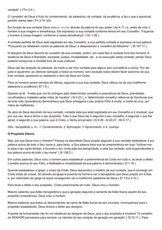 verdade” ( 1Tm 2:4 ).
O ‘conselho’ de Deus é fruto do conhecimento, da sabedoria, da vontade, da prudência, e faz o que é aprazível,
perfeito diante dele ( Pv 3:19 -20).
Em função da sua vontade Deus criou o mundo através da palavra do seu poder ( Ap 4:11 ) e, antes de criar o
homem à sua imagem e semelhança, Ele expressou a sua vontade conforme lemos em seu Conselho: “Façamos
o homem à nossa imagem, conforme a nossa semelhança” ( Gn 1:26 ).
A vontade perfeita de Deus está registrada em seu Conselho, a sua perfeita vontade é expressa na sua palavra:
“Porquanto se rebelaram contra as palavras de Deus, e desprezaram o conselho do Altíssimo” ( Sl 107:11 ).
O desígnio de Deus decorre do conselho da sua vontade, porém, em nada fere a vontade livre dos homens. A
essência de Deus é liberdade, equidade, justiça, imutabilidade, etc., e na execução desta vontade, jamais Deus
poderia conspurcar a vontade livre de suas criaturas.
Deus não faz acepção de pessoas, de modo a dar livre vontade para alguns sem concedê-la a outros. Por ser
justo e equânime, ao oferecer salvação a todos os homens, sem exceção todos devem fazer exercício da sua
livre vontade, aceitando ou rejeitando o dom de Deus em Cristo.
Para os homens serem remidos da ofensa, segundo a sua boa vontade, Deus utilizou-se da sua multiforme
sabedoria e prudência ( Ef 1:8 ).
Quando se lê: “A este que vos foi entregue pelo determinado conselho e presciência de Deus, prendestes,
crucificastes e matastes pelas mãos de injustos” ( At 2:23 ), o ‘determinado conselho’ refere-se às Escrituras que
de ante mão (presciência) demonstrava que Deus entregaria o seu próprio Filho à morte, e morte de cruz, por
mãos de malfeitores.
Os atos de Deus decorrem da sua vontade, vontade esta que está registrada em seu Conselho e é imutável, que
por sua vez, leva a termo o seu propósito. Tudo o que Deus faz é segundo o seu conselho; é segundo o que lhe
apraz; é segundo a sua palavra, que é Cristo, o Verbo encarnado ( At 4:28 ; At 20:27 ; Hb 6:17 ).
Obs.: beneplácito s. m.- 1. Consentimento; 2. Aprovação; 3. Aprazimento, e 4. Licença.
O Propósito Eterno
Mas, por que Deus criou o homem? Porque na eternidade Deus propôs segundo a sua vontade estabelecer a sua
palavra acima de todo o Seu nome e, para tanto, a Sua palavra teria que ter preeminência em tudo “Inclinar-me-
ei para o teu santo templo, e louvarei o teu nome pela tua benignidade, e pela tua verdade; pois engrandeceste a
tua palavra acima de todo o teu nome” ( Sl 138:2 ).
Em outras palavras, Deus criou o homem para estabelecer a preeminência de Cristo em tudo e, ao levar a efeito
o predito acerca do seu Filho, a fidelidade e imutabilidade da sua palavra é demonstrada ( Cl 1:18 ).
Quando estabeleceu a igreja, o corpo de Cristo, Deus desvendou o mistério da sua vontade, que é convergir em
Cristo todas às coisas. Só através da igreja é possível os homens ver o beneplácito que Deus propôs em Cristo
e, por intermédio da igreja os anjos conseguiram ver a multiforme sabedoria de Deus ( Ef 1:9 e 3:10 ).
Para levar a efeito o seu propósito: ‘Cristo preeminente em tudo’, Deus criou o homem.
Mesmo sabendo que Adão transgrediria e que a geração segundo a semente de Adão ficaria aquém do seu
propósito (onisciência), Deus criou o homem.
Mesmo sabendo que todos os descendentes da carne de Adão tornar-se-iam imundos, incompatíveis para o
propósito estabelecido, Deus levaria a efeito seu desígnio.
A queda da humanidade não foi um obstáculo ao desígnio de Deus, pois o seu propósito é imutável “O conselho
do SENHOR permanece para sempre; os intentos do seu coração de geração em geração” ( Sl 33:11 ). Para
 