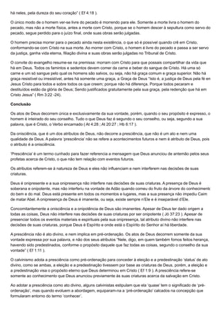 há neles, pela dureza do seu coração” ( Ef 4:18 ).
O único modo de o homem ver-se livre do pecado é morrendo para ele. Somente a morte livra o homem do
pecado, mas não a morte física, antes a morte com Cristo, porque se o homem descer à sepultura como servo do
pecado, segue perdido para o juízo final, onde suas obras serão julgadas.
O homem precisa morrer para o pecado ainda nesta existência, o que só é possível quando crê em Cristo,
conformando-se com Cristo na sua morte. Ao morrer com Cristo, o homem é livre do pecado e passa a ser servo
da justiça, ganha vida eterna, filiação divina e suas obras serão julgadas no Tribunal de Cristo.
O convite do evangelho resume-se na premissa: morram com Cristo para que possais compartilhar da vida que
há em Deus. Todos os famintos e sedentos devem comer da carne e beber do sangue de Cristo. Há uma só
carne e um só sangue pelo qual os homens são salvos, ou seja, não há graça comum e graça superior. Não há
graça resistível ou irresistível, antes há somente uma graça, a Graça de Deus “Isto é, a justiça de Deus pela fé em
Jesus Cristo para todos e sobre todos os que creem; porque não há diferença. Porque todos pecaram e
destituídos estão da glória de Deus; Sendo justificados gratuitamente pela sua graça, pela redenção que há em
Cristo Jesus” ( Rm 3:22 -24).
Conclusão
Os atos de Deus decorrem única e exclusivamente da sua vontade, porém, quando o seu propósito é expresso, o
homem é inteirado do seu conselho. Tudo o que Deus faz é segundo o seu conselho, ou seja, segundo a sua
palavra, que é Cristo, o Verbo encarnado ( At 4:28 ; At 20:27 ; Hb 6:17 ).
Da onisciência, que é um dos atributos de Deus, não decorre a presciência, que não é um ato e nem uma
qualidade de Deus. A palavra ‘presciência’ não se refere a acontecimentos futuros e nem é atributo de Deus, pois
o atributo é a onisciência.
‘Presciência’ é um termo cunhado para fazer referencia a mensagem que Deus anunciou de antemão pelos seus
profetas acerca de Cristo, o que não tem relação com eventos futuros.
Os atributos referem-se à natureza de Deus e eles não influenciam e nem interferem nas decisões de suas
criaturas.
Deus é onipresente e a sua onipresença não interfere nas decisões de suas criaturas. A presença de Deus é
soberana e onipotente, mas não interferiu na vontade de Adão quando comeu do fruto da árvore do conhecimento
do bem e do mal. Deus está presente em todos os momentos e lugares, mas a sua presença não impediu Caim
de matar Abel. A onipresença de Deus é imanente, ou seja, existe sempre n’Ele e é inseparável d’Ele.
Concomitantemente a onisciência e a onipotência de Deus são imanentes. Apesar de Deus ter dado origem a
todas as coisas, Deus não interfere nas decisões de suas criaturas por ser onipotente ( Jó 37:23 ). Apesar de
presenciar todos os eventos materiais e espirituais pela sua onipresença, tal atributo divino não interfere nas
decisões de suas criaturas, porque Deus é Espírito e onde está o Espírito do Senhor aí há liberdade.
A presciência não é ato divino, e nem implica em pré-ordenação. Os atos de Deus decorrem somente da sua
vontade expressa por sua palavra, e não dos seus atributos “Nele, digo, em quem também fomos feitos herança,
havendo sido predestinados, conforme o propósito daquele que faz todas as coisas, segundo o conselho da sua
vontade” ( Ef 1:11 ).
O calvinismo adota a presciência como pré-ordenação para conceder à eleição e a predestinação ‘status’ de ato
divino, como se ambas, a eleição e a predestinação tivessem por base as criaturas de Deus, porém, a eleição e
a predestinação visa o propósito eterno que Deus determinou em Cristo ( Ef 1:9 ). A presciência refere-se
somente ao conhecimento que Deus anunciou previamente às suas criaturas acerca da salvação em Cristo.
Ao adotar a presciência como ato divino, alguns calvinistas estipulam que ela ‘quase’ tem o significado de ‘pré-
ordenação’, mas quando evoluem a abordagem, equiparam-na a ‘pré-ordenação’ calcados na concepção que
formularam entorno do termo ‘conhecer’.
 