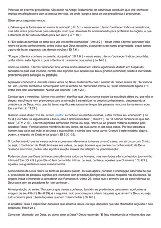 Pelo fato de o termo ‘presciência’ não existir no Antigo Testamento, os calvinistas concluem que ‘pré-conhecer’
implica em afeição para com a pessoa em vista, de onde surge a ideia de que presciência é preordenar.
Observe os seguintes versos:
a) “Antes que te formasses no ventre te conheci” ( Jr l:5 ) – neste verso o termo ‘conhecer’ indica a onisciência,
mas não indica preordenar para salvação, visto que Jeremias foi comissionado para profetizar às nações, o que
é diferente de ter sido escolhido para ser salvo ( Jr 1:10 );
b) “De todas as famílias da terra só a vós vos tenho conhecido” ( Am 3:2 ) – neste verso o termo ‘conhecer’ não
refere-se à pré-conhecimento, antes indica que Deus escolheu o povo de Israel como propriedade, o que tornou
o povo de Israel separado das demais nações ( Dt 7:6 );
“Porque o Senhor conhece o caminho dos justos” ( Sl 1:6 ) – neste verso o termo ‘conhecer’ indica comunhão,
união íntima, estar ligado a, pois o Senhor é o caminho dos justos ( Jo 14:6 ).
Como se verifica, o termo ‘conhecer’ nos versos acima assumem vários significados distinto em função do
contexto no qual está inserido, porém, não significa que aquele que Deus ginóskó (conhece) desde a eternidade,
preordenou para salvação ou perdição.
A palavra ‘conhecer’ é utilizada varias vezes no Novo Testamento com o sentido de ‘saber acerca de’, ‘ter ciência
de’, etc., porém, também é contemplado com o sentido de ‘comunhão íntima’ ou ‘estar intimamente ligado a’ “E
então lhes direi abertamente: Nunca vos conheci” ( Mt 7:23 ).
Concluir que o veredicto: ‘Nunca vos conheci’ significa que Jesus nunca soube da existência deles ou, que não os
elegeu, escolheu e nem preordenou para a salvação é se estribar no próprio conhecimento, desprezando a
onisciência de Deus, visto que, tal termo significa exclusivamente que tais pessoas nunca se tornaram um com
Ele e o Pai ( Jo 17:21 ).
Quando Jesus disse: “Eu sou o bom pastor, e conheço as minhas ovelhas, e das minhas sou conhecido” ( Jo
10:l4 ), ou “Mas, se alguém ama a Deus, este é conhecido dele” ( 1Co 8:3 ), ou “O Senhor conhece os que são
seus” ( 2Tm 2:19 ), o termo expressa comunhão íntima, ou seja, refere-se ao grande mistério expresso pelo
apostolo Paulo: “Porque somos membros do seu corpo, da sua carne, e dos seus ossos. Por isso deixará o
homem seu pai e sua mãe, e se unirá a sua mulher; e serão dois numa carne. Grande é este mistério; digo-o,
porém, a respeito de Cristo e da igreja” ( Ef 5:30 -32).
O ‘conhecimento’ que os versos acima expressam refere-se a tornar-se uma só carne, um só corpo com Cristo,
ou seja, o ‘conhecer’ de Cristo limita-se aos salvos, ou seja, homens que creram no conhecimento de Deus
revelado em Cristo, porém, não significa eleição através de ‘afeição’ ou ‘preordenação’.
Podemos dizer que Deus conhece (onisciência) a todos os homens, mas nem todos são ‘conhecidos’ (comunhão
íntima) d’Ele ( Gl 4:9 ), pois Ele só tem comunhão íntima, ou seja, conhece, aqueles que O amam ( 1Co 8:9 ),
aqueles que guardam os seus mandamentos.
A onisciência de Deus refere-se tanto às pessoas quanto às suas ações, portanto a concepção calvinista de que
a ‘presciência de pessoas’ significa pré-conhecer com propósito benigno não possui respaldo nas Escrituras. Tal
engano induz o interprete a considerar que Romanos 8, verso 29, indica que o primeiro ato da benevolência de
Deus para com os pecadores foi ‘pré-conhecer’.
A interpretação do verso: “Porque os que dantes conheceu também os predestinou para serem conformes à
imagem de seu Filho” ( Rm 8:29), é a seguinte: tudo concorre para o bem daqueles que ‘amam’ a Deus, ou seja,
tudo concorre para o bem daqueles que tem ‘misericórdia’ ( Os 6:6 ).
O apóstolo Paulo é específico: daqueles que amam a Deus, ou seja, daqueles que são chamados segundo o seu
propósito ( Rm 8:28 ).
Como ser ‘chamado’ por Deus, ou como amar a Deus? Deus responde: “E faço misericórdia a milhares dos que
 