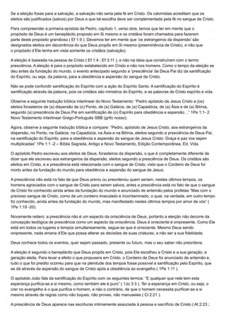 Se a eleição fosse para a salvação, a salvação não seria pela fé em Cristo. Os calvinistas acreditam que os
eleitos são justificados (salvos) por Deus e que tal escolha deve ser complementada pela fé no sangue de Cristo.
Para compreender a primeira epístola de Pedro, capítulo 1, verso dois, temos que ter em mente que o
propósito de Deus é um beneplácito proposto em Si mesmo e os cristãos foram chamados para fazerem
parte deste propósito grandioso ( Ef 1:9 ). Devemos ter em mente que ‘os estrangeiros da dispersão’ são
designados eleitos em decorrência do que Deus propôs em Si mesmo (preeminência de Cristo), e não que
o propósito d’Ele tenha em vista somente os cristãos (salvação).
A eleição é baseada na pessoa de Cristo ( Ef 1:4 ; Ef 3:11 ), e não na ideia que construíram com o termo
presciência. A eleição é para o propósito estabelecido em Cristo e não nos homens. Como o tempo da eleição se
deu antes da fundação do mundo, o evento antecipado segundo a ‘presciência’ de Deus Pai diz da santificação
do Espírito, ou seja, da palavra, para a obediência e aspersão do sangue de Cristo.
Não se pode confundir santificação do Espírito com a ação do Espírito Santo. A santificação do Espírito é
santificação através da palavra, pois os cristãos são ministros do Espírito, e as palavras de Cristo espírito e vida.
Observe a seguinte tradução bíblica interlinear do Novo Testamento: “Pedro apóstolo de Jesus Cristo a (os)
eleitos forasteiros de (a) dispersão de (o) Ponto, de (a) Galácia, de (a) Capadócia, de (a) Ásia e de (a) Bitínia,
segundo (a) presciência de Deus Pai em santificação de (o) Espírito para obediência e aspersão…” 1Pe 1:1- 2
Novo Testamento Interlinear Grego-Português SBB (grifo nosso).
Agora, observe a seguinte tradução bíblica e compare: “Pedro, apóstolo de Jesus Cristo, aos estrangeiros da
dispersão, no Ponto, na Galácia, na Capadócia, na Ásia e na Bitínia, eleitos segundo a presciência de Deus Pai,
na santificação do Espírito, para a obediência e aspersão do sangue de Jesus Cristo: Graça e paz vos sejam
multiplicadas” 1Pe 1:1 -2 – Bíblia Sagrada, Antigo e Novo Testamento, Edição Contemporânea, Ed. Vida.
O apóstolo Pedro escreveu aos eleitos de Deus, forasteiros da dispersão, o que é completamente diferente de
dizer que ele escreveu aos estrangeiros da dispersão, eleitos segundo a presciência de Deus. Os cristãos são
eleitos em Cristo, e a presciência está relacionada com o sangue de Cristo, visto que o Cordeiro de Deus foi
morto antes da fundação do mundo para obediência e aspersão do sangue de Jesus.
A presciência não está no fato de que Deus previu ou preordenou quem seriam, nestes últimos tempos, os
homens agraciados com o sangue de Cristo para serem salvos, antes a presciência está no fato de que o sangue
de Cristo foi conhecido ainda antes da fundação do mundo e anunciado de antemão pelos profetas “Mas com o
precioso sangue de Cristo, como de um cordeiro imaculado e incontaminado, o qual, na verdade, em outro tempo
foi conhecido, ainda antes da fundação do mundo, mas manifestado nestes últimos tempos por amor de vós” (
1Pe 1:19 -20).
Novamente reitero: a presciência não é um aspecto da onisciência de Deus, portanto a eleição não decorre da
concepção teológica de presciência como um aspecto da onisciência. Deus é onisciente é onipresente. Como Ele
está em todos os lugares e tempos simultaneamente, segue-se que é onisciente. Mesmo Deus sendo
onipresente, nada emana d’Ele que possa alterar as decisões de suas criaturas, a não ser a sua fidelidade.
Deus conhece todos os eventos, quer sejam passado, presente ou futuro, mas o seu saber não preordena.
A eleição é segundo o beneplácito que Deus propôs em Cristo, pois Ele escolheu a Cristo e a sua geração: a
geração eleita. Para levar a efeito o que propusera em Cristo, o Cordeiro de Deus foi anunciado de antemão e,
tudo o que foi predito ocorreu para que na plenitude dos tempos fosse possível a santificação pelo Espírito, que
se dá através da aspersão do sangue de Cristo após a obediência ao evangelho ( 1Pe 1:11 ).
O apóstolo João fala da santificação do Espírito com os seguintes termos: “E qualquer que nele tem esta
esperança purifica-se a si mesmo, como também ele é puro” ( 1Jo 3:3 ). Ter a esperança em Cristo, ou seja, o
crer no evangelho é o que purifica o homem, e não o contrário, de que o homem necessita purificar-se a si
mesmo através de regras como não toques, não proves, não manuseies ( Cl 2:21 ).
A presciência de Deus aparece nas escrituras intimamente associada à pessoa e sacrifício de Cristo ( At 2:23 ;
 