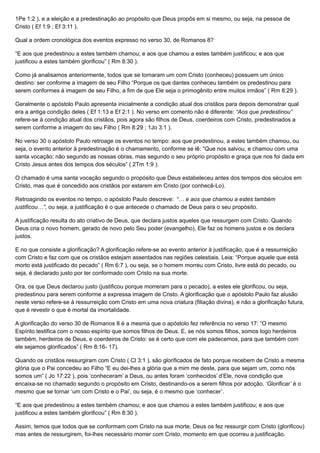 1Pe 1:2 ), e a eleição e a predestinação ao propósito que Deus propôs em si mesmo, ou seja, na pessoa de
Cristo ( Ef 1:9 ; Ef 3:11 ).
Qual a ordem cronológica dos eventos expresso no verso 30, de Romanos 8?
“E aos que predestinou a estes também chamou; e aos que chamou a estes também justificou; e aos que
justificou a estes também glorificou” ( Rm 8:30 ).
Como já analisamos anteriormente, todos que se tornaram um com Cristo (conheceu) possuem um único
destino: ser conforme a imagem de seu Filho “Porque os que dantes conheceu também os predestinou para
serem conformes à imagem de seu Filho, a fim de que Ele seja o primogênito entre muitos irmãos” ( Rm 8:29 ).
Geralmente o apóstolo Paulo apresenta inicialmente a condição atual dos cristãos para depois demonstrar qual
era a antiga condição deles ( Ef 1:13 e Ef 2:1 ). No verso em comento não é diferente: “Aos que predestinou”
refere-se à condição atual dos cristãos, pois agora são filhos de Deus, coerdeiros com Cristo, predestinados a
serem conforme a imagem do seu Filho ( Rm 8:29 ; 1Jo 3:1 ).
No verso 30 o apóstolo Paulo retroage os eventos no tempo: aos que predestinou, a estes também chamou, ou
seja, o evento anterior à predestinação é o chamamento, conforme se lê: “Que nos salvou, e chamou com uma
santa vocação; não segundo as nossas obras, mas segundo o seu próprio propósito e graça que nos foi dada em
Cristo Jesus antes dos tempos dos séculos” ( 2Tm 1:9 ).
O chamado é uma santa vocação segundo o propósito que Deus estabeleceu antes dos tempos dos séculos em
Cristo, mas que é concedido aos cristãos por estarem em Cristo (por conhecê-Lo).
Retroagindo os eventos no tempo, o apóstolo Paulo descreve: “… e aos que chamou a estes também
justificou…”, ou seja, a justificação é o que antecede o chamado de Deus para o seu propósito.
A justificação resulta do ato criativo de Deus, que declara justos aqueles que ressurgem com Cristo. Quando
Deus cria o novo homem, gerado de novo pelo Seu poder (evangelho), Ele faz os homens justos e os declara
justos.
E no que consiste a glorificação? A glorificação refere-se ao evento anterior à justificação, que é a ressurreição
com Cristo e faz com que os cristãos estejam assentados nas regiões celestiais. Leia: “Porque aquele que está
morto está justificado do pecado” ( Rm 6:7 ), ou seja, se o homem morreu com Cristo, livre está do pecado, ou
seja, é declarado justo por ter conformado com Cristo na sua morte.
Ora, os que Deus declarou justo (justificou porque morreram para o pecado), a estes ele glorificou, ou seja,
predestinou para serem conforme a expressa imagem de Cristo. A glorificação que o apóstolo Paulo faz alusão
neste verso refere-se à ressurreição com Cristo em uma nova criatura (filiação divina), e não a glorificação futura,
que é revestir o que é mortal da imortalidade.
A glorificação do verso 30 de Romanos 8 é a mesma que o apóstolo fez referência no verso 17: “O mesmo
Espírito testifica com o nosso espírito que somos filhos de Deus. E, se nós somos filhos, somos logo herdeiros
também, herdeiros de Deus, e coerdeiros de Cristo: se é certo que com ele padecemos, para que também com
ele sejamos glorificados” ( Rm 8:16- 17).
Quando os cristãos ressurgiram com Cristo ( Cl 3:1 ), são glorificados de fato porque recebem de Cristo a mesma
glória que o Pai concedeu ao Filho “E eu dei-lhes a glória que a mim me deste, para que sejam um, como nós
somos um” ( Jo 17:22 ), pois ‘conheceram’ a Deus, ou antes foram ‘conhecidos’ d’Ele, nova condição que
encaixa-se no chamado segundo o propósito em Cristo, destinando-os a serem filhos por adoção. ‘Glorificar’ é o
mesmo que se tornar ‘um com Cristo e o Pai’, ou seja, é o mesmo que ‘conhecer’.
“E aos que predestinou a estes também chamou; e aos que chamou a estes também justificou; e aos que
justificou a estes também glorificou” ( Rm 8:30 ).
Assim, temos que todos que se conformam com Cristo na sua morte, Deus os fez ressurgir com Cristo (glorificou),
mas antes de ressurgirem, foi-lhes necessário morrer com Cristo, momento em que ocorreu a justificação.
 