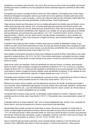 estabelecer a sua palavra acima de todo o seu nome, Deus anunciou as boas novas do evangelho aos homens
perdidos para trazer a existência uma nova geração de homens espirituais segundo a semente do último Adão,
que é Cristo.
O propósito que consta no conselho de Deus é tornar seu Filho Unigênito, o Primogênito entre muitos irmãos.
Através da mensagem do evangelho, todos os que creem são de novo gerados e recebem poder para serem
feitos filhos de Deus e, a cada conversão, o número de irmãos de Cristo que são conduzidos à glória pelo Filho
aumenta, de modo que entre seus semelhantes, os filhos de Deus, Cristo é preeminente.
Tiago escreveu dizendo que Deus gerou de novo os cristãos pela palavra da verdade, para que fossem como o
melhor (primícias) das suas criaturas. Ora, os homens espirituais são superiores aos homens carnais e aos
anjos. O apóstolo Paulo, por sua vez, deixa claro que, tal qual Cristo é, assim são os homens de novo gerados
pela semente incorruptível: semelhantes a Ele “Segundo a sua vontade, ele nos gerou pela palavra da verdade,
para que fôssemos como primícias das suas criaturas” ( Tg 1:18 ); “O primeiro homem, da terra, é terreno; o
segundo homem, o Senhor, é do céu. Qual o terreno, tais são também os terrestres; e, qual o celestial, tais
também os celestiais. E, assim como trouxemos a imagem do terreno, assim traremos também a imagem do
celestial” ( 1Co 15:47 -49).
O apóstolo Paulo relata que Deus revelou o mistério acerca da sua vontade ao estabelecer a Igreja. E que
mistério era este? Tornar Cristo preeminente em tudo, de modo que através da Igreja, Deus congrega em Cristo
todas as coisas. Através das suas novas criaturas, que são primícias, semelhantes a Ele, Jesus é o primogênito
de toda a criação: preeminente entre muitos irmãos! ( Cl 1:15 )
Para resgatar a humanidade que jazia em trevas sob a maldição do pecado de Adão, Cristo ofertou o seu corpo
segundo a vontade de Deus ( Hb 10:10 ; Hb 10:9 ). Para torná-lo preeminente, o primogênito de toda a criação,
Deus ressuscitou a Cristo dentre os mortos através do seu poder, momento em que Ele tornou-se primogênito
dentre os mortos.
Antes de ser morto e ser sepultado, Cristo era semelhante em tudo aos homens, no entanto, após ressurgir
dentre os mortos, Cristo conquistou a posição de semelhante ao Altíssimo ( Sl 17:15 ), e tornou-se a expressa
imagem de Deus ( Hb 1:3 ), e todos que são sepultados à semelhança da sua morte ressurgem com Cristo uma
nova criatura e, trazem a imagem do homem celestial, sendo semelhantes ao Altíssimo “E vos vestistes do novo,
que se renova para o conhecimento, segundo a imagem daquele que o criou” ( Cl 3:10 ).
O propósito eterno de Deus é único e foi estabelecido na pessoa de Cristo: a preeminência de Cristo em todas as
coisas! “Segundo o eterno propósito que fez em Cristo Jesus nosso Senhor” ( Ef 3:11 e 1:9 ).
Diferente dos homens, Deus é perfeito, pois não depende de raciocínio, de intuição, de análise para chegar a
uma conclusão. Deus simplesmente age segundo a sua boa vontade. Ele é todo poder, sabedoria, conhecimento,
onipresente, onisciente, etc., o que não demanda da parte dele raciocínio, inquirir, concluir, etc. Ele faz todas as
coisas segundo o conselho (beneplácito) da sua vontade.
O propósito eterno de Deus é algo que Ele, na eternidade, propôs realizar em si mesmo “Segundo o eterno
propósito que fez em Cristo Jesus nosso Senhor” ( Ef 3:11 ). Tal propósito visou a sua própria glória e graça ( Ef
1:6 e 12).
A salvação refere-se ao tempo chamado ‘hoje’, e há um tempo estabelecido para encerrar, mas, o propósito de
Deus é eterno, visto que foi proposto em si mesmo e perdurará por toda eternidade.
Na eternidade Deus propôs convergir em Cristo todas as coisas “De tornar a congregar em Cristo todas as
coisas, na dispensação da plenitude dos tempos, tanto as que estão nos céus como as que estão na terra” ( Ef
1:10 ), de modo que Ele fez o Verbo ressurreto herdar um nome que é acima de todos os nomes e que perdurará
para sempre “Acima de todo o principado, e poder, e potestade, e domínio, e de todo o nome que se nomeia, não
só neste século, mas também no vindouro” ( Ef 1:21 ; Fl 2:9 ; Sl 138:2 ; Hb 1:4 ).
Deus é conhecido pelo seu poder e grandeza, sendo nomeado grande, poderoso e o terrível Senhor dos
exércitos “Pois o SENHOR vosso Deus é o Deus dos deuses, e o Senhor dos senhores, o Deus grande,
 