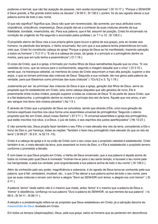poderoso e terrível, que não faz acepção de pessoas, nem aceita recompensas” ( Dt 10:17 ); “Porque o SENHOR
é Deus grande, e Rei grande sobre todos os deuses” ( Sl 95:3 ; Sl 138:2 ), porém, foi do seu agrado elevar a sua
palavra acima de todo o seu nome.
O que isto significa? Significa que, Deus não quer ser reverenciado, tão somente, por seus atributos como
onipotência, onisciência, onipresença. Deus propôs dar-se a conhecer às suas criaturas através da sua
fidelidade, bondade, misericórdia, etc. Para sua palavra, que é fiel, assumir tal posição, Cristo foi encarnado na
condição de unigênito do Pai segundo o anunciado pelos profetas ( Jo 1:1 e 12 ; Sl 138:2 ).
O propósito eterno de Deus visa a sua própria glória (para louvor e glória de sua graça), pois ao revelar aos
homens, na plenitude dos tempos, o Verbo encarnado, fez com que a sua palavra tenha preeminência em tudo,
visto que, Cristo foi constituído cabeça da igreja “Porque a graça de Deus se há manifestado, trazendo salvação
a todos os homens” ( Tt 2:11 ); “E ele é a cabeça do corpo, da igreja; é o princípio e o primogênito dentre os
mortos, para que em tudo tenha a preeminência” ( Cl 1:18 ).
O corpo de Cristo, que é a igreja, é formado por muitos filhos de Deus semelhantes Aquele que os criou “E vos
vestistes do novo, que se renova para o conhecimento, segundo a imagem daquele que o criou” ( Cl 3:10 ),
sendo que, na hierarquia celestial, os membros do corpo de Cristo assumiram a mais alta posição, superior a dos
anjos, o que os tornam primícias das criaturas de Deus “Segundo a sua vontade, ele nos gerou pela palavra da
verdade, para que fôssemos como primícias das suas criaturas” ( 1Co 6:2 e 3; Tg 1:18 ).
Justamente por ser ‘as primícias’ das criaturas de Deus é que a igreja, geração dos filhos de Deus, serve ao
propósito que foi estabelecido em Cristo, pois como cabeça daqueles que são gerados de novo, Ele é
preeminente entre muitos irmãos, posição superior a todas as criaturas de Deus “E da parte de Jesus Cristo, que
é a fiel testemunha, o primogênito dentre os mortos e o príncipe dos reis da terra. Àquele que nos amou, e em
seu sangue nos lavou dos nossos pecados” ( Ap 1:5 ).
É através de Cristo que o propósito de Deus se concretiza, sendo que através d’Ele, uma nova geração de
homens espirituais inscritos nos céus forma uma assembleia universal de primogênitos “Segundo o eterno
propósito que fez em Cristo Jesus nosso Senhor” ( Ef 3:11 ); “À universal assembleia e igreja dos primogênitos,
que estão inscritos nos céus, e a Deus, o juiz de todos, e aos espíritos dos justos aperfeiçoados” ( Hb 12:23 ).
E não somente isto, Deus propôs fazer também o seu Filho o mais elevado dos reis da terra, concedendo a Ele o
trono de Davi e, por herança, todas as nações “Também o farei meu primogênito mais elevado do que os reis da
terra” ( Sl 89:27 ; Sl 2:8 ; Is 52:13 -15).
Cristo é a cabeça da igreja e é na união de Cristo com o seu corpo que o propósito celestial é estabelecido. Cristo
também é rei, o mais elevado da terra, pois assentará no trono de Davi, e n’Ele é estabelecido o propósito terreno
conforme o prometido a Abraão.
É com base no que Deus propôs em Cristo, o Verbo de Deus encarnado, que a sua palavra é alçada acima de
todos os nomes pelo qual Deus é nomeado “Inclinar-me-ei para o teu santo templo, e louvarei o teu nome pela
tua benignidade, e pela tua verdade; pois engrandeceste a tua palavra acima de todo o teu nome” ( Sl 138:2 ).
Além de conhecido pelo seu poder, magnificência e soberania, é do agrado de Deus torna-se conhecido pela sua
palavra, que é fiel, verdadeira, imutável, etc., o que O fez elevar a sua palavra acima de todo o seu nome, para
que as suas criaturas o sirvam com temor e alegria “Servi ao SENHOR com temor, e alegrai-vos com tremor” ( Sl
2:11 ).
A palavra ‘temor’ neste salmo não é o mesmo que medo, antes ‘temor’ é o mesmo que a palavra de Deus e,
‘tremor’ é obediência, confiança na sua palavra “Ouvi a palavra do SENHOR, os que tremeis da sua palavra” ( Is
66:5 ; Sl 34:11 ; Sl 86:11 ).
A eleição e a predestinação refere-se ao propósito que Deus estabeleceu em Cristo, já a salvação decorre da
misericórdia de Deus revelada em Cristo.
Em todos os tempos (dispensações), Deus, pela sua graça, salva os homens que se perderam em decorrência
 