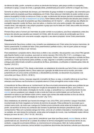 da ofensa de Adão, porém, somente os salvos na plenitude dos tempos, pela graça contida no evangelho,
constituem a igreja, o corpo de Cristo, a geração eleita, predestinada para serem conforme a imagem de Cristo.
Somente os salvos na plenitude dos tempos, por intermédio da graça revelada no evangelho, são chamados para
fazerem parte do propósito que Deus estabeleceu em Cristo. Deus salva por intermédio do poder contido na sua
palavra (evangelho) e todos os salvos em Cristo, ou seja, na plenitude dos tempos (período compreendido entre
a ressurreição de Cristo e o arrebatamento da igreja), foram eleitos antes dos tempos dos séculos para compor o
corpo de Cristo e faz parte do propósito que Deus estabeleceu em Si mesmo “… antes participa das aflições do
evangelho segundo o poder de Deus, que nos salvou, e chamou com uma santa vocação; não segundo as
nossas obras, mas segundo o seu próprio propósito e graça que nos foi dada em Cristo Jesus antes dos tempos
dos séculos” ( 2Tm 1:9 ; Rm 1:16 ).
Primeiro Deus salva o homem por intermédio do poder contido na sua palavra, pois Deus estabeleceu antes dos
tempos dos séculos que aqueles que cressem em Cristo, além de serem salvos da condenação que há no
mundo, são chamados com uma santa vocação, segundo o seu eterno propósito: tornar Cristo preeminente.
Presciência
Soberanamente Deus levou a efeito o seu conselho que estabelecera em Cristo antes dos tempos imemoriais, de
fazê-lo preeminente. A vontade de fazer Cristo preeminente é perfeita e boa e, não há quem possa se insurgir
contra o propósito de Deus e sair vitorioso.
Para estabelecer o propósito eterno, Deus levou a efeito o seu conselho, não poupando o seu único Filho (gerado
pelo Espírito Santo) e nem os judeus, que eram os ramos naturais ( Rm 8:32 e Rm 11:21 ), e entregou o seu
Filho para ser crucificado e morto pela mão de homens injustos. Porém, tudo foi feito segundo a vontade de Deus
conforme o predito nas Escrituras pelos profetas, ou seja, segundo o conselho e presciência “A este que vos foi
entregue pelo determinado conselho e presciência de Deus, prendestes, crucificastes e matastes pelas mãos de
injustos” ( At 2:23 ).
Por que pela ‘presciência’? Ora, desde a eternidade, ao estabelecer de antemão que faria Cristo o mais sublime
entre os sublimes (propósito eterno), Deus sabia que a geração de Adão tornar-se-ia imunda, pois todos
juntamente em um único evento (onisciência), a desobediência de Adão, se desviariam do propósito e da
comunhão com Deus ( Sl 53:3 ; Sl 58:3 ).
Cristo foi entregue, morreu, ressurgiu segundo o conselho de Deus, ou seja, o conselho refere-se ao que Deus
antecipou aos homens nas Escrituras e o propósito eterno é Cristo primogênito entre muitos irmãos.
A ‘presciência’ de Deus refere-se ao ‘conhecimento’ de Deus anunciado previamente pelos seus profetas de que
Cristo seria morto na plenitude dos tempos em função do beneplácito da vontade de Deus, pois Cristo é o
Cordeiro de Deus morto deste a fundação do mundo, ou seja, a ‘presciência’ ou o ‘pré-conhecimento’ diz dos
eventos que se sucederam com relação à vida e morte de Cristo em conformidade com as Escrituras “E
adoraram-na todos os que habitam sobre a terra, esses cujos nomes não estão escritos no livro da vida do
Cordeiro que foi morto desde a fundação do mundo” ( Ap 13:8 ).
Deus estabeleceu de antemão que haveria de entregar o seu único Filho, pois somente o sangue imaculado,
incontaminado de Cristo resgataria os homens do domínio do pecado. Pelas profecias foi anunciado que o
cordeiro seria morto, de modo que o sangue do Cordeiro já era conhecido ainda antes da fundação do mundo,
porém, tal sacrifício só tornou-se conhecido dos homens na plenitude dos tempos (presciência ou pré-
conhecimento) “Mas com o precioso sangue de Cristo, como de um cordeiro imaculado e incontaminado, o qual,
na verdade, em outro tempo foi conhecido, ainda antes da fundação do mundo, mas manifestado nestes últimos
tempos por amor de vós” ( 1Pe 1:19 -20 ; Hb 9:26 ).
Tornou-se consenso na teologia que o termo ‘presciência’ quer dizer que Deus prevê eventos futuros, e não é
questionado tal uso. Devemos ter o cuidado de analisar os termos empregados nas Escrituras dentro do seu
contexto, e segundo os princípios bíblicos, ou incorreremos em erros graves. Além de muitos aceitarem
passivamente certos consensos, temos também os problemas decorrentes das barreiras culturais que obscurece
 