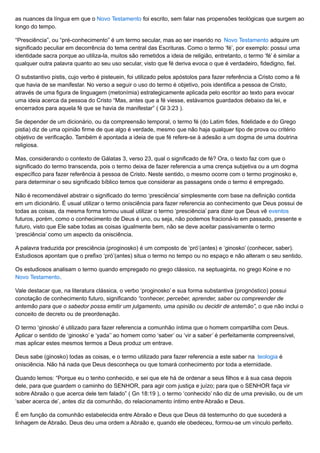 as nuances da língua em que o Novo Testamento foi escrito, sem falar nas propensões teológicas que surgem ao
longo do tempo.
“Presciência”, ou “pré-conhecimento” é um termo secular, mas ao ser inserido no Novo Testamento adquire um
significado peculiar em decorrência do tema central das Escrituras. Como o termo ‘fé’, por exemplo: possui uma
identidade sacra porque ao utiliza-la, muitos são remetidos a ideia de religião, entretanto, o termo ‘fé’ é similar a
qualquer outra palavra quanto ao seu uso secular, visto que fé deriva evoca o que é verdadeiro, fidedigno, fiel.
O substantivo pistis, cujo verbo é pisteuein, foi utilizado pelos apóstolos para fazer referência a Cristo como a fé
que havia de se manifestar. No verso a seguir o uso do termo é objetivo, pois identifica a pessoa de Cristo,
através de uma figura de linguagem (metonímia) estrategicamente aplicada pelo escritor ao texto para evocar
uma ideia acerca da pessoa do Cristo “Mas, antes que a fé viesse, estávamos guardados debaixo da lei, e
encerrados para aquela fé que se havia de manifestar” ( Gl 3:23 ).
Se depender de um dicionário, ou da compreensão temporal, o termo fé (do Latim fides, fidelidade e do Grego
pistia) diz de uma opinião firme de que algo é verdade, mesmo que não haja qualquer tipo de prova ou critério
objetivo de verificação. Também é apontada a ideia de que fé refere-se à adesão a um dogma de uma doutrina
religiosa.
Mas, considerando o contexto de Gálatas 3, verso 23, qual o significado de fé? Ora, o texto faz com que o
significado do termo transcenda, pois o termo deixa de fazer referencia a uma crença subjetiva ou a um dogma
específico para fazer referência à pessoa de Cristo. Neste sentido, o mesmo ocorre com o termo proginosko e,
para determinar o seu significado bíblico temos que considerar as passagens onde o termo é empregado.
Não é recomendável abstrair o significado do termo ‘presciência’ simplesmente com base na definição contida
em um dicionário. É usual utilizar o termo onisciência para fazer referencia ao conhecimento que Deus possui de
todas as coisas, da mesma forma tornou usual utilizar o termo ‘presciência’ para dizer que Deus vê eventos
futuros, porém, como o conhecimento de Deus é uno, ou seja, não podemos fracioná-lo em passado, presente e
futuro, visto que Ele sabe todas as coisas igualmente bem, não se deve aceitar passivamente o termo
‘presciência’ como um aspecto da onisciência.
A palavra traduzida por presciência (proginosko) é um composto de ‘pró’(antes) e ‘ginosko’ (conhecer, saber).
Estudiosos apontam que o prefixo ‘pró’(antes) situa o termo no tempo ou no espaço e não alteram o seu sentido.
Os estudiosos analisam o termo quando empregado no grego clássico, na septuaginta, no grego Koine e no
Novo Testamento.
Vale destacar que, na literatura clássica, o verbo ‘proginosko’ e sua forma substantiva (prognóstico) possui
conotação de conhecimento futuro, significando “conhecer, perceber, aprender, saber ou compreender de
antemão para que o sabedor possa emitir um julgamento, uma opinião ou decidir de antemão”, o que não inclui o
conceito de decreto ou de preordenação.
O termo ‘ginosko’ é utilizado para fazer referencia a comunhão íntima que o homem compartilha com Deus.
Aplicar o sentido de ‘ginosko’ e ‘yada’’ ao homem como ‘saber’ ou ‘vir a saber’ é perfeitamente compreensível,
mas aplicar estes mesmos termos a Deus produz um entrave.
Deus sabe (ginosko) todas as coisas, e o termo utilizado para fazer referencia a este saber na teologia é
onisciência. Não há nada que Deus desconheça ou que tomará conhecimento por toda a eternidade.
Quando lemos: “Porque eu o tenho conhecido, e sei que ele há de ordenar a seus filhos e à sua casa depois
dele, para que guardem o caminho do SENHOR, para agir com justiça e juízo; para que o SENHOR faça vir
sobre Abraão o que acerca dele tem falado” ( Gn 18:19 ), o termo ‘conhecido’ não diz de uma previsão, ou de um
‘saber acerca de’, antes diz da comunhão, do relacionamento íntimo entre Abraão e Deus.
É em função da comunhão estabelecida entre Abraão e Deus que Deus dá testemunho do que sucederá a
linhagem de Abraão. Deus deu uma ordem a Abraão e, quando ele obedeceu, formou-se um vínculo perfeito.
 