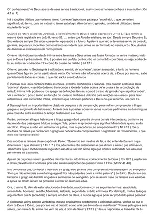 O ‘ conhecimento’ de Deus acerca de seus servos é relacional, assim como o homem conhece a sua mulher ( Gn
4:1 e 17).
Há traduções bíblicas que vertem o termo ‘conhecer’ (ginosko e yada) por ‘escolhido’, o que perverte o
significado do termo, pois ao traduzir o termo yada’tayv, além do termo ginosko, também é utilizado o termo
equivalente ‘ergo’.
Quando se refere ao profeta Jeremias, o conhecimento de Deus é ‘saber acerca de’ ( Jr 1:5 ), o que remete a
mesma ideia registrada em João 8, verso 58: ‘… antes que Abraão existisse, eu sou’. Desde sempre Deus é o Eu
Sou e desde sempre Ele sabe o presente, o passado e o futuro. A palavra que veio a Jeremias serviu de consolo,
garantia, segurança, incentivo, demonstrando ao vidente que, antes de ser formado no ventre, o Eu Sou já sabia
de Jeremias e estabeleceu ele como profeta.
O verso não indica uma relação intima entre Jeremias e Deus antes que fosse formado no ventre materno, visto
que só Deus é pré-existente. Ora, é possível ser profeta, porém, não ter comunhão com Deus, ou seja, conhecê-
lo, ou antes ser conhecido d’Ele como foi o caso de Balaão ( Jd 1:11 ).
O termo ginosko na Septuaginta é utilizado no sentido de ‘conhecer’, ‘saber acerca de’, e tanto os homens
quanto Deus figuram como sujeito deste verbo. Os homens são informados acerca de, e Deus, por sua vez, sabe
perfeitamente todas as coisas, o que não exclui eventos futuros.
É inegável que Deus conhece todas as coisas, eventos, fenômenos e pessoas, mas quando é dito que Deus
‘conhece’ alguém, o sentido do termo transcende a ideia de ‘saber acerca de’ e passa a ter a conotação de
relação íntima. Não podemos nos apegar as definições léxicas, como é o caso de ‘ginosko’ que significa ‘saber’,
‘vir a conhecer’, pois o termo em função do contexto também é utilizado para relações sexuais ou, para fazer
referência a uma comunhão íntima, indicando que o homem pertence a Deus ou que se tornou um com Ele.
A Septuaginta é um importantíssimo objeto de pesquisa e de comparação para melhor compreender a língua
grega e o surgimento de hebraísmo. Através dela é possível observar várias nuances pertinentes as duas línguas
pela conexão entre as ideias do Antigo Testamento e o Novo.
Porém, conhecer a língua hebraica e a língua grega não é garantia de uma correta interpretação, conforme se
depreende das passagens bíblicas a seguir: “Ide, porém, e aprendei o que significa: Misericórdia quero, e não
sacrifício. Porque eu não vim a chamar os justos, mas os pecadores, ao arrependimento” ( Mt 9:13 ). Se os
doutores de Israel que conheciam o grego e o hebraico não compreendiam o significado de ‘misericórdia’, o que
mais não compreendiam?
Dos escribas e fariseus disse o apóstolo Paulo: “Querendo ser mestres da lei, e não entendendo nem o que
dizem nem o que afirmam” ( 1Tm 1:7 ). Os judaizantes não entenderem o que diziam e nem o que afirmavam,
demonstra que o conhecimento linguístico não deve ser tido como algo que confere autoridade nos assuntos
pertinentes as Escrituras.
Apesar de os judeus serem guardiões das Escrituras, não tinha o ‘conhecimento’ de Deus ( Rm 10:2 ), rejeitaram
o Cristo previsto nas Escrituras, pois não sabiam responder de quem o Cristo é Filho ( Mt 22:41 -46).
Isto demonstra que, conhecer o hebraico e o grego não garante uma compreensão da mensagem do evangelho
“Por que não entendeis a minha linguagem? Por não poderdes ouvir a minha palavra” ( Jo 8:43 ). Doutorado em
hebraico e grego não habilita ninguém a ser mestre do evangelho, pois se assim fosse os fariseus e os escribas
à época de Cristo seriam os primeiros a entrar no reino dos céus.
Ora, o termo fé, além de estar relacionado à verdade, relaciona-se com os seguintes termos: veracidade,
sinceridade, honradez, retidão, fidelidade, lealdade, seguridade, crédito e firmeza. Por definição, muitos teólogos
argumentam que fé (acreditar) é sempre um dom de Deus, e nunca algo que pode ser produzido pelas pessoas’.
A declaração acima parece verdadeira, mas se analisarmos detidamente a colocação acima, verifica-se que o
dom de Deus é Cristo, que por sua vez é descrito como ‘a fé que havia de se manifestar’ “Porque pela graça sois
salvos, por meio da fé; e isto não vem de vós, é dom de Deus” ( Ef 2:8 ); “Jesus respondeu, e disse-lhe: Se tu
 