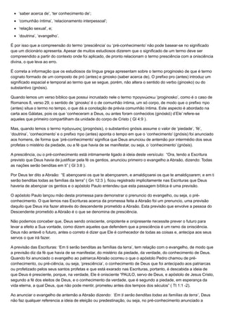 ‘saber acerca de’, ‘ter conhecimento de’;
‘comunhão íntima’, ‘relacionamento interpessoal’;
‘relação sexual’, e;
‘doutrina’, ‘evangelho’.
É por isso que a compreensão do termo ‘presciência’ ou ‘pré-conhecimento’ não pode basear-se no significado
que um dicionário apresenta. Apesar de muitos estudiosos dizerem que o significado de um termo deve ser
compreendido a partir do contexto onde foi aplicado, de pronto relacionam o termo presciência com a onisciência
divina, o que leva ao erro.
É correta a informação que os estudiosos da língua grega apresentam sobre o termo proginosko de que é termo
cognato formado de um composto de pró (antes) e ginosko (saber acerca de). O prefixo pro (antes) introduz um
significado espacial e temporal ao termo que se segue, porém, não altera o sentido do verbo (ginosko) ou do
substantivo (gnósis).
Quando lemos um verso bíblico que possui incrustado nele o termo προγινώσκω ‘proginosko’, como é o caso de
Romanos 8, verso 29, o sentido de ‘ginosko’ é o de comunhão íntima, um só corpo, de modo que o prefixo προ
(antes) situa o termo no tempo, o que dá a conotação de prévia comunhão íntima. Este aspecto é abordado na
carta aos Gálatas, pois os que ‘conheceram a Deus, ou antes foram conhecidos (ginóskó) d’Ele’ refere-se
aqueles que primeiro compartilham da unidade do corpo de Cristo ( Gl 4:9 ).
Mas, quando lemos o termo πρόγνωσις (prognósis), o substantivo gnósis assume o valor de ‘piedade’, ‘fé’,
‘doutrina’, ‘conhecimento’ e o prefixo προ (antes) aponta o tempo em que o ‘conhecimento’ (gnósis) foi anunciado
aos homens, de forma que ‘pré-conhecimento’ significa que Deus anunciou de antemão por intermédio dos seus
profetas o mistério da piedade, ou a fé que havia de se manifestar, ou seja, o ‘conhecimento’ (gnósis).
A presciência, ou o pré-conhecimento está intimamente ligado à ideia deste versículo: “Ora, tendo a Escritura
previsto que Deus havia de justificar pela fé os gentios, anunciou primeiro o evangelho a Abraão, dizendo: Todas
as nações serão benditas em ti” ( Gl 3:8 ).
Por Deus ter dito a Abraão: “E abençoarei os que te abençoarem, e amaldiçoarei os que te amaldiçoarem; e em ti
serão benditas todas as famílias da terra” ( Gn 12:3 ), ficou registrado implicitamente nas Escrituras que Deus
haveria de abençoar os gentios e o apóstolo Paulo entendeu que esta passagem bíblica é uma previsão.
O apóstolo Paulo lançou mão desta promessa para demonstrar o prenuncio do evangelho, ou seja, o pré-
conhecimento. O que lemos nas Escrituras acerca da promessa feita a Abraão foi um prenuncio, uma previsão
daquilo que Deus iria fazer através do descendente prometido a Abraão. Esta previsão que envolve a pessoa do
Descendente prometido a Abraão é o que se denomina de presciência.
Não podemos conceber que, Deus sendo onisciente, onipotente e onipresente necessite prever o futuro para
levar a efeito a Sua vontade, como dizem aqueles que defendem que a presciência é um ramo da onisciência.
Deus não antevê o futuro, antes o correto é dizer que Ele é conhecedor de todas as coisas e, antecipa aos seus
servos o que irá fazer.
A previsão das Escrituras: ‘Em ti serão benditas as famílias da terra’, tem relação com o evangelho, de modo que
a previsão diz da fé que havia de se manifestar, do mistério da piedade, da verdade, do conhecimento de Deus.
Quando foi anunciado o evangelho ao patriarca Abraão ocorreu o que o apóstolo Pedro chamou de pré-
conhecimento, ou pré-ciência, ou seja, ‘presciência’, o conhecimento de Deus que foi antecipado aos patriarcas
ou profetizado pelos seus santos profetas e que está exarado nas Escrituras, portanto, é descabida a ideia de
que Deus é presciente, porque, na verdade, Ele é onisciente “PAULO, servo de Deus, e apóstolo de Jesus Cristo,
segundo a fé dos eleitos de Deus, e o conhecimento da verdade, que é segundo a piedade, em esperança da
vida eterna, a qual Deus, que não pode mentir, prometeu antes dos tempos dos séculos” ( Tt 1:1 -2).
Ao anunciar o evangelho de antemão a Abraão dizendo: ‘Em ti serão benditas todas as famílias da terra’, Deus
não faz qualquer referencia a ideia de eleição ou predestinação, ou seja, no pré-conhecimento anunciado a
 