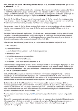“Mas, antes que a fé viesse, estávamos guardados debaixo da lei, encerrados para aquela fé que se havia
de manifestar” ( Gl 3;23 )
Desde o Antigo Testamento foi anunciado pelos profetas que Deus haveria de manifestar a sua salvação “Cantai
ao SENHOR um cântico novo, porque fez maravilhas; a sua destra e o seu braço santo lhe alcançaram a
salvação. O SENHOR fez notória a sua salvação, manifestou a sua justiça perante os olhos dos gentios” ( Sl 98:1
-2); “Quem deu crédito à nossa pregação? E a quem se manifestou o braço do Senhor?” ( Is 53:1 ).
O salmista Davi também profetizou acerca de Cristo, o santo braço do Senhor que seria desnudado perante os
povos da terra, e a mesma mensagem foi anunciada pelo profeta Isaias. No ato de desnudar o seu santo braço,
Deus tornaria ‘conhecida’, ‘notória’, ‘revelada’, ‘manifesta’ a sua salvação aos gentios.
Mas, antes que o braço do Senhor (Jesus) fosse manifesto a todos os homens, os judeus estavam atrelados a lei
mosaica, encerrados para a fé (fé=Cristo=braço do Senhor=poderosa salvação Lc 1:69 ) que havia de se
manifestar.
O apóstolo Paulo, ao falar da fé, assim disse: “Ora, àquele que é poderoso para vos confirmar segundo o meu
evangelho e a pregação de Jesus Cristo, conforme a revelação do mistério que desde tempos eternos esteve
oculto, mas que se manifestou agora, e se notificou pelas Escrituras dos profetas, segundo o mandamento do
Deus eterno, a todas as nações para obediência da fé” ( Rm 16:25 -26).
Observe que a ‘fé’ que foi entregue aos santos ( Jd 1:3 ), é descrita pelo apóstolo dos gentios como:
Meu evangelho;
A pregação de Jesus;
A revelação do mistério que esteve oculto desde tempos eternos;
Manifestou-se agora;
Foi notificado pelas escrituras dos profetas;
É segundo o mandamento de Deus, e;
Foi revelado a todas as nações para obediência da fé.
Ele demonstra que a pregação de Jesus é a mesma mensagem contida no ‘seu’ evangelho. A pregação de Jesus
e o ‘evangelho’ de Paulo referem-se à revelação do mistério que esteve oculto desde os tempos eternos. O que
foi ‘notificado’ pelas escrituras e que agora se manifestou é o mesmo que: a) o mistério revelado; b) a pregação
de Cristo, e; c) o evangelho de Paulo.
Cristo, o Verbo de Deus, a palavra encarnada manifesta aos homens a seu tempo (plenitude), é o tema da
pregação que foi confiada ao apóstolo. A pregação dele é conforme o mandamento de Deus, uma vez que
somente é possível obedecer ao mandamento de Deus através da ‘fé’, ou seja, através do evangelho de Cristo,
Deus estabeleceu o único modo de o homem cumprir o exigido por Ele: obediência da fé.
Qual o mandamento de Deus? Que os homens creiam naquele que Ele enviou. É por isso que Cristo se
manifestou, pois ao crer n’Ele, o homem também crê no Pai que o enviou “E Jesus clamou, e disse: Quem crê
em mim, crê, não em mim, mas naquele que me enviou” ( Jo 12:44 ). Cristo é a ‘fé’ que havia de se manifestar, o
verbo manifesto em carne “Mas a seu tempo manifestou a sua palavra pela pregação que me foi confiada
segundo o mandamento de Deus, nosso Salvador” ( Tt 1:3 ).
Portanto, faz-se necessário observar que, na bíblia, como em qualquer literatura, há o emprego de figuras de
linguagem.
O termo ‘fé’, muitas vezes é empregado na condição de figura de linguagem, denominada de Metonímia, sendo
utilizado para fazer referência ao conteúdo da mensagem do evangelho. Tal figura de linguagem consiste em
substituir um nome (evangelho) por outro (fé) em virtude de haver entre os termos forte associação de
significado (fé e evangelho).
 