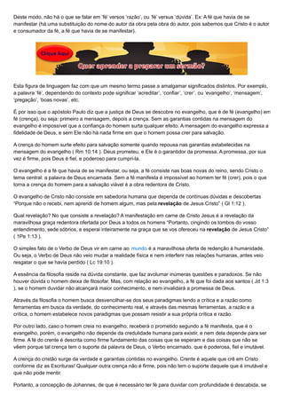 Deste modo, não há o que se falar em ‘fé’ versos ‘razão’, ou ‘fé’ versus ‘dúvida’. Ex: A fé que havia de se
manifestar (há uma substituição do nome do autor da obra pela obra do autor, pois sabemos que Cristo é o autor
e consumador da fé, a fé que havia de se manifestar).
Esta figura de linguagem faz com que um mesmo termo passe a amalgamar significados distintos. Por exemplo,
a palavra ‘fé’, dependendo do contexto pode significar ‘acreditar’, ‘confiar’, ‘crer’, ou ‘evangelho’, ‘mensagem’,
‘pregação’, ‘boas novas’, etc.
É por isso que o apóstolo Paulo diz que a justiça de Deus se descobre no evangelho, que é de fé (evangelho) em
fé (crença), ou seja: primeiro a mensagem, depois a crença. Sem as garantias contidas na mensagem do
evangelho é impossível que a confiança do homem surta qualquer efeito. A mensagem do evangelho expressa a
fidelidade de Deus, e sem Ele não há nada firme em que o homem possa crer para salvação.
A crença do homem surte efeito para salvação somente quando repousa nas garantias estabelecidas na
mensagem do evangelho ( Rm 10:14 ). Deus prometeu, e Ele é o garantidor da promessa. A promessa, por sua
vez é firme, pois Deus é fiel, e poderoso para cumpri-la.
O evangelho é a fé que havia de se manifestar, ou seja, a fé consiste nas boas novas do reino, sendo Cristo o
tema central: a palavra de Deus encarnada. Sem a fé manifesta é impossível ao homem ter fé (crer), pois o que
torna a crença do homem para a salvação viável é a obra redentora de Cristo.
O evangelho de Cristo não consiste em sabedoria humana que dependa de contínuas dúvidas e descobertas
“Porque não o recebi, nem aprendi de homem algum, mas pela revelação de Jesus Cristo” ( Gl 1:12 ).
Qual revelação? No que consiste a revelação? A manifestação em carne de Cristo Jesus é a revelação da
maravilhosa graça redentora ofertada por Deus a todos os homens “Portanto, cingindo os lombos do vosso
entendimento, sede sóbrios, e esperai inteiramente na graça que se vos ofereceu na revelação de Jesus Cristo”
( 1Pe 1:13 ).
O simples fato de o Verbo de Deus vir em carne ao mundo é a maravilhosa oferta de redenção à humanidade.
Ou seja, o Verbo de Deus não veio mudar a realidade física e nem interferir nas relações humanas, antes veio
resgatar o que se havia perdido ( Lc 19:10 ).
A essência da filosofia reside na dúvida constante, que faz avolumar inúmeras questões e paradoxos. Se não
houver dúvida o homem deixa de filosofar. Mas, com relação ao evangelho, a fé que foi dada aos santos ( Jd 1:3
), se o homem duvidar não alcançará maior conhecimento, e nem invalidará a promessa de Deus.
Através da filosofia o homem busca desvencilhar-se dos seus paradigmas tendo a crítica e a razão como
ferramentas em busca da verdade, do conhecimento real, e através das mesmas ferramentas, a razão e a
crítica, o homem estabelece novos paradigmas que possam resistir a sua própria crítica e razão.
Por outro lado, caso o homem creia no evangelho, receberá o prometido segundo a fé manifesta, que é o
evangelho, porém, o evangelho não depende da credulidade humana para existir, e nem dela depende para ser
firme. A fé do crente é descrita como firme fundamento das coisas que se esperam e das coisas que não se
vêem porque tal crença tem o suporte da palavra de Deus, o Verbo encarnado, que é poderosa, fiel e imutável.
A crença do cristão surge da verdade e garantias contidas no evangelho. Crente é aquele que crê em Cristo
conforme diz as Escrituras! Qualquer outra crença não é firme, pois não tem o suporte daquele que é imutável e
que não pode mentir.
Portanto, a concepção de Johannes, de que é necessário ter fé para duvidar com profundidade é descabida, se
 