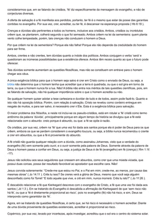 considerarmos que, em se falando de cristãos, ‘fé’ diz especificamente da mensagem do evangelho, e não de
conjecturas diversas.
A oferta de salvação é a fé manifesta aos perdidos, portanto, ter fé é o mesmo que estar de posse das garantias
contidas no evangelho. Por sua vez, crer, acreditar, ou ter fé, é descansar na esperança proposta ( Hb 6:18 ).
Crenças e dúvidas são pertinentes a todos os homens, inclusive aos cristãos. Ambos, cristãos ou incrédulos
crêem que, se plantarem, colherá segundo o que foi semeado. Ambos crêem na lei da sementeira: quem planta
vento colhe tempestade, porém, tais crenças não conduzem o homem a Deus.
Por que crêem na lei da sementeira? Porque ela não falha! Porque ela não depende da credulidade do homem
para ser firme.
Ambos, crentes e não crentes, tem dúvidas quanto a índole dos políticos. Ambos conjugam o verbo ‘será’ e
questionam as inúmeras possibilidades que a existência oferece. Ambos têm receio quanto ao que o futuro pode
oferecer.
Tais dúvidas somente aumentam as questões filosóficas, mas não se constituem em entrave para o homem
chegar aos céus.
A única exigência bíblica para que o homem seja salvo é crer em Cristo como o enviado de Deus, ou seja, a
bíblia não determina que o homem tenha que acreditar que a terra é quadrada, ou que o sol gira em torno da
terra, ou que o homem nunca foi a lua. Não! A bíblia não entra nos méritos de tais questões científicas, pois, em
se falando de salvação, não há qualquer importância sobre o que o homem acredita ou não.
Se qualquer homem quiser adotar a tese cartesiana e duvidar de tudo e de todos, assim pode fazê-lo. Quanto a
isto não há oposição bíblica. Porém, com relação à salvação, Cristo se revelou como cordeiro entregue em
resgate de muitos, e para ser salvo, é necessário crer n’Ele. Esta é a exigência bíblica para salvação.
O maior problema dos filósofos, e neste rol inclui-se os pseudo-cristãos, está em rotular a ‘fé’ cristã como termo
antônimo da palavra ‘dúvida’, principalmente porque em algum tempo da história se divulgou que a fé está
relacionada com o absurdo: creio porque é absurdo, ou que: a fé se opõe à razão.
Os cristãos, por sua vez, crêem na ‘fé’ que uma vez foi dada aos santos porque ela é poder de Deus para os que
crêem, embora os que se perdem considerem o evangelho loucura, ou seja, a bíblia nunca recomendou o crente
a crer em absurdos, ou que a fé é proveniente do absurdo.
A fé cristã não guarda qualquer relação com a dúvida, como assinalou Johannes, visto que a verdade do
evangelho (fé) vem somente pelo ouvir, e o ouvir somente pela palavra de Deus. Somente através da palavra de
Deus o homem passa a confiar em Deus, ou seja, a justiça de Deus é de fé (evangelho) em fé (crença) ( Rm 1:16
-17).
Jesus não solicitou aos seus seguidores que cressem em absurdos, como crer que uma moeda viciada, que
possui duas coroas, possa dar resultado favorável ao apostador que escolhe cara. Não!
Jesus convida solenemente: “Crede-me que estou no Pai, e o Pai em mim; crede-me, ao menos, por causa das
mesmas obras” ( Jo 14:11 ). Crês tu isso? Se creres verá a glória de Deus, mesmo que você seja alguém
desconfiado como foi Tomé! “E todo aquele que vive, e crê em mim, nunca morrerá. Crês tu isto?” ( Jo 11:26 ).
É descabido relacionar a fé que Kierkegard descreve com o evangelho de Cristo, a fé que uma vez foi dada aos
santos ( Jd 1:3 ). Em se tratando do Evangelho é descabida a afirmação de Kierkegaard de que ‘sem risco não
há fé’, ou que a ‘fé é diretamente proporcional ao risco’, pois no evangelho (fé) não há risco, e sim, Deus se
interpondo como garantidor da ‘fé’.
Agora, em se tratando de questões filosóficas, é certo que, se há risco é necessário o homem acreditar. Diante
de uma dúvida proveniente de questões existenciais, acreditar é proporcional ao risco.
Copérnico, por sua vez, levado por incertezas, após investigar, acreditou que o sol era o centro do sistema solar.
 