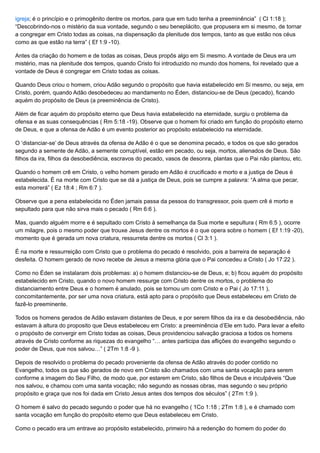 igreja; é o princípio e o primogênito dentre os mortos, para que em tudo tenha a preeminência” ( Cl 1:18 );
“Descobrindo-nos o mistério da sua vontade, segundo o seu beneplácito, que propusera em si mesmo, de tornar
a congregar em Cristo todas as coisas, na dispensação da plenitude dos tempos, tanto as que estão nos céus
como as que estão na terra” ( Ef 1:9 -10).
Antes da criação do homem e de todas as coisas, Deus propôs algo em Si mesmo. A vontade de Deus era um
mistério, mas na plenitude dos tempos, quando Cristo foi introduzido no mundo dos homens, foi revelado que a
vontade de Deus é congregar em Cristo todas as coisas.
Quando Deus criou o homem, criou Adão segundo o propósito que havia estabelecido em Si mesmo, ou seja, em
Cristo, porém, quando Adão desobedeceu ao mandamento no Éden, distanciou-se de Deus (pecado), ficando
aquém do propósito de Deus (a preeminência de Cristo).
Além de ficar aquém do propósito eterno que Deus havia estabelecido na eternidade, surgiu o problema da
ofensa e as suas consequências ( Rm 5:18 -19). Observe que o homem foi criado em função do propósito eterno
de Deus, e que a ofensa de Adão é um evento posterior ao propósito estabelecido na eternidade.
O ‘distanciar-se’ de Deus através da ofensa de Adão é o que se denomina pecado, e todos os que são gerados
segundo a semente de Adão, a semente corruptível, estão em pecado, ou seja, mortos, alienados de Deus. São
filhos da ira, filhos da desobediência, escravos do pecado, vasos de desonra, plantas que o Pai não plantou, etc.
Quando o homem crê em Cristo, o velho homem gerado em Adão é crucificado e morto e a justiça de Deus é
estabelecida. É na morte com Cristo que se dá a justiça de Deus, pois se cumpre a palavra: “A alma que pecar,
esta morrerá” ( Ez 18:4 ; Rm 6:7 ).
Observe que a pena estabelecida no Éden jamais passa da pessoa do transgressor, pois quem crê é morto e
sepultado para que não sirva mais o pecado ( Rm 6:6 ).
Mas, quando alguém morre e é sepultado com Cristo à semelhança da Sua morte e sepultura ( Rm 6:5 ), ocorre
um milagre, pois o mesmo poder que trouxe Jesus dentre os mortos é o que opera sobre o homem ( Ef 1:19 -20),
momento que é gerada um nova criatura, ressurreta dentre os mortos ( Cl 3:1 ).
É na morte e ressurreição com Cristo que o problema do pecado é resolvido, pois a barreira de separação é
desfeita. O homem gerado de novo recebe de Jesus a mesma glória que o Pai concedeu a Cristo ( Jo 17:22 ).
Como no Éden se instalaram dois problemas: a) o homem distanciou-se de Deus, e; b) ficou aquém do propósito
estabelecido em Cristo, quando o novo homem ressurge com Cristo dentre os mortos, o problema do
distanciamento entre Deus e o homem é anulado, pois se tornou um com Cristo e o Pai ( Jo 17:11 ),
concomitantemente, por ser uma nova criatura, está apto para o propósito que Deus estabeleceu em Cristo de
fazê-lo preeminente.
Todos os homens gerados de Adão estavam distantes de Deus, e por serem filhos da ira e da desobediência, não
estavam à altura do proposito que Deus estabeleceu em Cristo: a preeminência d’Ele em tudo. Para levar a efeito
o propósito de convergir em Cristo todas as coisas, Deus providenciou salvação graciosa a todos os homens
através de Cristo conforme as riquezas do evangelho “… antes participa das aflições do evangelho segundo o
poder de Deus, que nos salvou…” ( 2Tm 1:8 -9 ).
Depois de resolvido o problema do pecado proveniente da ofensa de Adão através do poder contido no
Evangelho, todos os que são gerados de novo em Cristo são chamados com uma santa vocação para serem
conforme a imagem do Seu Filho, de modo que, por estarem em Cristo, são filhos de Deus e inculpáveis “Que
nos salvou, e chamou com uma santa vocação; não segundo as nossas obras, mas segundo o seu próprio
propósito e graça que nos foi dada em Cristo Jesus antes dos tempos dos séculos” ( 2Tm 1:9 ).
O homem é salvo do pecado segundo o poder que há no evangelho ( 1Co 1:18 ; 2Tm 1:8 ), e é chamado com
santa vocação em função do propósito eterno que Deus estabeleceu em Cristo.
Como o pecado era um entrave ao propósito estabelecido, primeiro há a redenção do homem do poder do
 