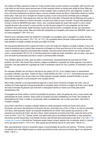 Os cristãos de Éfeso passaram a estar em Cristo somente após ouvirem (crerem) o evangelho. Não há como crer
e ser salvo se não houver quem anuncie que o Cristo ressurgiu dentre os mortos pelo poder de Deus “Mas que
diz? A palavra está junto de ti, na tua boca e no teu coração; esta é a palavra da fé, que pregamos, a saber: Se
com a tua boca confessares ao Senhor Jesus, e em teu coração creres que Deus o ressuscitou dentre os mortos,
serás salvo. Visto que com o coração se crê para a justiça, e com a boca se faz confissão para a salvação.
Porque a Escritura diz: Todo aquele que nele crer não será confundido. Porquanto não há diferença entre judeu e
grego; porque um mesmo é o Senhor de todos, rico para com todos os que o invocam. Porque todo aquele que
invocar o nome do SENHOR será salvo. Como, pois, invocarão aquele em quem não creram? e como crerão
naquele de quem não ouviram? e como ouvirão, se não há quem pregue? E como pregarão, se não forem
enviados? como está escrito: Quão formosos os pés dos que anunciam o evangelho de paz; dos que trazem
alegres novas de boas coisas. Mas nem todos têm obedecido ao evangelho; pois Isaías diz: SENHOR, quem creu
na nossa pregação?” ( Rm 10:8 -16 ).
Observe que a salvação advém de obedecer à mensagem do evangelho, pois o evangelho é o poder de Deus
para salvação dos que creem ( 1Co 1:18 ; Jo 1:12 ). Já o propósito eterno de fazer Cristo preeminente em tudo
está atrelado à vocação e eleição de todos que estão em Cristo.
Há uma grande diferença entre a igreja de Cristo e o povo de Israel com relação à vocação e eleição. O povo de
Israel foi escolhido para o próprio Deus preservar a linhagem do Cristo que havia de vir ao mundo, e Deus trouxe
o povo à existência segundo a promessa feita a Abraão, mas para serem salvos deviam crer em Deus assim
como o crente Abraão ( Rm 9:4 -9). O indivíduo pertencia à nação de Israel, entretanto, não era salvo, visto que o
povo de Israel foi preservado para Deus cumprir a promessa feita a Abraão.
Com relação à igreja de Cristo, para ser eleito e vocacionado, necessariamente tem que estar em Cristo,
portanto, ser salvo. Isto porque Deus chamou, elegeu e predestinou a geração de Cristo segundo o seu eterno
propósito, mas para pertencer a geração de Cristo é necessário nascer de novo, portanto, é necessário crer em
Cristo.
Por exemplo: Abraão creu em Deus e isso lhe foi por justiça ( Gl 3:6 ), já os cristãos creem no descendente
prometido a Abraão, que disse: “Crede em Deus, crede também em mim” ( Jo 14:1 ). A promessa aos que creem
em Cristo é superior, pois os que creem em Cristo possuem vocação celestial, enquanto Abraão e os seus
descendentes segundo a carne possuem uma vocação terrena.
Não é dado a Abraão e a sua descendência segundo a carne serem conforme a imagem de Cristo, mas os
remidos em Cristo segundo a fé que teve Abraão é concedido serem conforme a imagem de Cristo, pois a igreja
de Cristo é formada de pessoas que morreram e ressurgiram dentre os mortos com Cristo para serem
semelhantes a Ele.
O evangelho de Cristo redime o homem da perdição do pecado e, após ser gerado de novo, os que creram são
participantes de Cristo, portanto, fazem parte do propósito que Deus estabeleceu em Cristo. Na condição de
descendência de Cristo o cristão é vocacionado, eleito e predestinado, daí a ordem para fazer ‘mais’ firme a
vocação e eleição.
Como fazer mais firme a vocação e eleição? Basta ao crente perseverar crendo em Cristo como diz as
Escrituras, pois quem não persevera na doutrina não tem comunhão com o Pai e o Filho e, se não há comunhão
com Deus, está separado, aquém do proposito estabelecido em Cristo “Todo aquele que prevarica, e não
persevera na doutrina de Cristo, não tem a Deus. Quem persevera na doutrina de Cristo, esse tem tanto ao Pai
como ao Filho” ( 2Jo 1:9 ); “Aquele, porém, que atenta bem para a lei perfeita da liberdade, e nisso persevera,
não sendo ouvinte esquecidiço, mas fazedor da obra, este tal será bem-aventurado no seu feito” ( Tg 1:25 ); “Tem
cuidado de ti mesmo e da doutrina. Persevera nestas coisas; porque, fazendo isto, te salvarás, tanto a ti mesmo
como aos que te ouvem” ( 1Tm 4:16 ); “Mas aquele que perseverar até ao fim será salvo” ( Mt 24:13 ).
Mas, para perseverar crendo é necessário seguir a recomendação do escritor aos hebreus: “Portanto, convém-
nos atentar com mais diligência para as coisas que já temos ouvido, para que em tempo algum nos desviemos
delas” ( Hb 2:1 ).
 