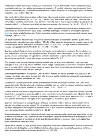 cristãos alcançassem a perfeição, ou seja, que chegassem à ‘unidade da fé’ tendo a mesma compreensão que
os apóstolos detinham com relação à mensagem do evangelho. O crente é ministro do espírito, portanto, deve
estar num mesmo espírito, combatendo juntamente com o mesmo ânimo pela fé do evangelho, pois o evangelho
é espírito e vida ( Jo 6:63 ; 2Co 3:6 ).
Se o crente não for diligente em analisar as Escrituras, não crescerá, e estará suscetível ao fascínio de homens
corruptos de entendimento ( Gl 3:1 ; 2Tm 3:8 ). O alerta é claro: “Fiel é Deus, pelo qual fostes chamados para a
comunhão de seu Filho Jesus Cristo nosso Senhor” ( 1Co 1:9 ), mas se houver algum incrédulo que se aparte do
evangelho ( Hb 3:12 ), Deus permanece fiel, de modo que negará o infiel diante do Pai ( Rm 3:3 ; 2Tm 2:12 -13).
É necessário chegar ao pleno conhecimento de Cristo, o seja, seguindo Cristo (verdade) em obediência (amor).
Somente os que crescem em tudo estão aptos à identificar os hereges, combater os fomentadores de falsas
doutrinas, rejeitar as vãs filosofias, etc. “Antes, seguindo a verdade em amor, cresçamos em tudo naquele que é
a cabeça, Cristo” ( Ef 4:15 ).
Um dos fundamentos da doutrina do evangelho é crer em Cristo como o descendente de Davi, que foi morto e
ressurgiu dentre os mortos para gloria de Deus ( 2Tm 2:8 ). Mas, há os que se desviam da verdade e que se põe
a proclamar que não há ressurreição dos mortos ( 2Tm 2:18 ; 1Co 15:12 ), ou seja, estes não fizeram firme a
vocação e eleição ( 2Tm 2:18 ; 1Tm 6:20 -21; 1Tm 5:15 ; 1Tm 6:10 ).
Quando o apóstolo Paulo conclama a ser firme e constante, sempre abundante na obra do Senhor, ele tem em
vista a semente incorruptível, que é a palavra de Deus. A semente é livre de corrupção, porém, há os réprobos
quanto à fé, que semeiam joio em lugar da boa semente. Os réprobos se apresentam como mestres, porém a
‘sabedoria’ que expõe não vem do alto, antes é terrena e maligna ( Tg 3:15 ).
É no evangelho que o cristão deve ser diligente, perseverante, paciente, firme, obediente, o que promove a
produção de fruto ( Jo 15:4 ). Se não há fruto é porque é cego e se esqueceu da eficácia do evangelho, de modo
que, se o cristão não for ocioso, omisso, prevaricar quanto a conhecer o evangelho, jamais tropeçará na palavra
da verdade, tornando firme a vocação e eleição.
Somente permanecendo no evangelho de Cristo a entrada no reino dos céus é garantida. Mas, desviar-se da
verdade é perdição, e ao mesmo tempo é abrir mão do premio que há na soberana vocação de ser participante
do propósito que Deus estabeleceu em Cristo.
O premio que Deus proporciona ao homem quando crê em Cristo é ter um corpo conforme o de Cristo Jesus
quando da adoção “Que transformará o nosso corpo abatido, para ser conforme o seu corpo glorioso, segundo o
seu eficaz poder de sujeitar também a si todas as coisas” ( Fl 3:21 ; Rm 8:23 ).
O crente tem que estar firme na seguinte verdade: “Em quem também vós estais, depois que ouvistes a palavra
da verdade, o evangelho da vossa salvação; e, tendo nele também crido, fostes selados com o Espírito Santo da
promessa” ( Ef 1:13 ). Qualquer que ouviu a mensagem do evangelho e creu, passa a estar em Cristo, ou seja, é
nova criatura, de modo que a salvação decorre do evangelho, a maravilhosa graça de Deus.
Quem crê na mensagem do evangelho, que é a fé dada aos santos e não se demove é santo, irrepreensível
(eleição) e inculpável (vocação, filiação) “Se, na verdade, permanecerdes fundados e firmes na fé, e não vos
moverdes da esperança do evangelho que tendes ouvido, o qual foi pregado a toda criatura que há debaixo do
céu, e do qual eu, Paulo, estou feito ministro” ( Cl 1:22 -23 ).
Somente através do evangelho é dado entendimento para compreender qual é a esperança da vocação, e o que
os santos herdarão ( Ef 1:19 ). Somente através do evangelho é possível dimensionar qual a operação da força
do poder de Deus que foi manifesto em Cristo quando ressurgiu dentre os mortos, e é este mesmo poder que
opera naqueles que creem em Cristo.
Aquele que é ‘perfeito’, ou seja, que não tropeça na palavra da verdade, está capacitado a anunciar e admoestar
a todo o homem. Está apto a ensinar a todos em toda a sabedoria, ou seja, no evangelho, para que os homens
sejam apresentados a Deus perfeito em Jesus Cristo ( Cl 1:28 -29).
 