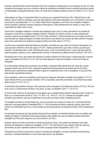 Quando o apóstolo Pedro recomenda fazer mais firme a eleição e vocação para nunca tropeçar, ele tem em vista
a palavra do evangelho, pois se o crente se inteirar da verdade do evangelho, jamais cometerá equívocos quanto
a interpretação e exposição das boas novas, de modo que é perfeito e poderoso para ser mestre ( Tt 1:9 ; Tg 3:2
).
A abordagem de Tiago e do apóstolo Pedro é a mesma que o apóstolo Paulo fez a Tito: “Retendo firme a fiel
palavra, que é conforme a doutrina, para que seja poderoso, tanto para admoestar com a sã doutrina, como para
convencer os contradizentes” ( Tt 1:9 ). Quem retém firme a fiel palavra, faz firme a sua vocação e eleição e
torna-se perfeito, poderoso e jamais tropeçará na fiel palavra. Pode perfeitamente ser mestre, ou seja, tem a
capacidade de refrear todo o corpo.
Fazer firme a vocação e eleição é o mesmo que prosseguir para o alvo, ou seja, permanecer na verdade do
evangelho. Fazer firme a vocação e eleição é operar a salvação com tremor e temor, ou seja, obedecendo
(tremor) a palavra do evangelho (temor) ( Fl 2:12). Após ‘conhecer’ a Cristo tornando-se um só corpo com Ele é
recomendado ao cristão prosseguir em saber mais acerca o seu Senhor sem perder de vista o prêmio “Prossigo
para o alvo, pelo prêmio da soberana vocação de Deus em Cristo Jesus” ( Fl 3:14 ).
O prêmio que o apóstolo Paulo faz referencia diz glória concedida aos que creem em Cristo de alcançarem um
corpo glorioso conforme o de Cristo Jesus ( Fl 3:21 ). Neste quesito temos que imitar a Cristo, que pelo gozo
proposto, foi obediente até a morte “Olhando para Jesus, autor e consumador da fé, o qual, pelo gozo que lhe
estava proposto, suportou a cruz, desprezando a afronta, e assentou-se à destra do trono de Deus” ( Hb 12:2 ).
Prosseguir para o alvo, pelo prêmio da soberana vocação de Deus em Cristo Jesus, é andar segundo a mesma
regra: o evangelho de Cristo ( Fl 3:16 ). Se não andar segundo a regra do evangelho, tornou-se inimigo do
evangelho.
É em face desta verdade que ao escrever aos cristãos, o apóstolo Pedro demonstra que, tanto ele, quanto
qualquer pessoa que crê em Cristo, alcançou fé igualmente preciosa através da justiça que há em Cristo.
Observe que o sentimento do apóstolo Pedro é igual ao do apóstolo Paulo: a fé, o evangelho, a cruz de Cristo
para ambos é igualmente precioso.
Como apóstolos, ambos eram perfeitos, pois buscavam preservar intocável a verdade do evangelho ( Fl 3:15 ).
Quem não faz firme a sua vocação e eleição, o fim é a perdição, pois será confundido e só pensará nas coisas
deste mundo ( Fl 3:19 ; Cl 3:1 ).
O sentimento dos perfeitos é de que a fé é preciosa, pois o evangelho é a fé dada aos santos ( Gl 3:23 ). Há uma
só fé, que é o ‘conhecimento’ de Deus e de Jesus, ou seja, o evangelho ( 2Pe 1:1 ; Ef 4:4 -5).
O ‘divino poder’ refere-se à mensagem do evangelho, que o apóstolo Paulo também especifica como o poder de
Deus, ou o conhecimento de Deus ( 1Co 1:18 ; Rm 1:18 ; 1Pe 4:11 ; Cl 2:12 ). Através do evangelho, Deus
concedeu aos homens, tudo que é pertinente à comunhão com Deus (vida) e obediência (amor).
O evangelho de Cristo é conhecimento que, ao ser anunciado aos homens se traduz em o chamado de Deus
segundo a sua graça (glória) e fidelidade (2Pe 1:1 -10). A promessa de Deus é segundo a graça, pois livrar o
homem da condenação que há no mundo (Adão) e o torna participante da natureza de Deus, pois é recebido por
filho.
Um exemplo de pessoas que não estavam fazendo firme a eleição e o chamado de Deus eram os cristãos das
regiões da Galácia. O apóstolo Paulo estava perplexo pela rapidez com que os cristãos estavam deixando o
evangelho de Cristo para seguirem uma nova doutrina ( Gl 4:20 ).
Quando creram em Cristo, percorriam a carreira proposta por Deus, mas quando se deixaram circuncidar,
deixaram de obedecer a verdade do evangelho ( Gl 5:7 ). Por este fascínio veio o alerta: Cristo de nada vos
aproveitará, ou seja, separados estavam de Cristo, da graça caíram (tropeçaram) ( Gl 5:1 -5).
Perseveram em Cristo é permanecer crendo na verdade do evangelho, e qualquer distorção doutrinária que
contrarie a verdades elencadas no inicio deste artigo devem ser rejeitadas.
 