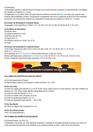 A) Definições:
1) Revelação significa o desvendamento de algo que era previamente encoberto ou desconhecido. A revelação
diz respeito ao material (i.e., o que).
2) Inspiração é o processo divino de supervisão dos autores humanos da Bíblia, de modo que, usando suas
próprias personalidades e estilos, compuseram e registraram sem erro as palavras de Deus pra Sua revelação
ao homem nos manuscritos originais (os autógrafos). A inspiração diz respeito ao modo (i.e., o como).
B) O Autor da Revelação É o Espírito Santo:
A passagem mais específica é 2 Pedro 1.21 (cf. 2Sm 23.2; Ez 2.2; Mq 3.8; Mt 22.43; At 1.16; 4.25)
C) Os Meios da Revelação:
O Espírito usou:
1) A palavra falada (Ex 19.9).
2) Sonhos (Gn 20; 31).
3) Visões (Is 6.1).
4) A Palavra escrita (Jo 14.26; 1Co 2.13).
5) Cristo
D) O Autor da Inspiração É o Espírito Santo:
1) Do Antigo Testamento (2Sm 23.2,3; 2Tm 3.16; Mc 12.36; At 1.16; 28.25; Hb 3.7; 10.15,16).
2) Do Novo Testamento.
A) A inspiração do Novo Testamento foi pré-autenticada por Cristo (Jo 14.26).
B) Ela é afirmada pelos autores do Novo Testamento (1Co 14.37; Gl 1.7,8; 1Ts 4.2,15; 2Ts 3.6,12,14).
C) Ela é atestada mutuamente pelos apóstolos (1Tm 5.18; 2Pe 3.16).
VII. A OBRA DO ESPÍRITO NA VIDA DE CRISTO
A) Em Seu Nascimento Virginal:
O Espírito Santo realizou a concepção no útero de Maria (Lc 1.35).
B) Em Sua Vida:
1) Cristo foi ungido pelo Espírito (Lc 4.18; At 10.38). Essa unção ocorreu em Seu batismo, mas não é idêntica ao
batismo (Jo 1.32). Essa unção significa capacitação para o serviço.
2) Cristo foi cheio do Espírito (Lc 4.1).
3) Cristo foi selado com o Espírito (Jo 6.27)
4) Cristo foi guiado pelo Espírito (Lc 4.1).
5) Cristo foi capacitado pelo Espírito (Mt 12.28).
C) Em Sua Morte:
(Cf. Hb 9.14; alguns citam também Rm 1.4)
D) Em Sua Ressurreição:
(1Pe 3.18, possivelmente.)
VIII. A OBRA DO ESPÍRITO NA SALVAÇÃO
A) Convencimento: (Jo 16.8-11)
1) Definição: Convencer (Jo 16.8) significa esclarecer a verdade do evangelho perante a pessoa não salva, de
modo que seja reconhecida como verdade, quer a pessoa receba ou não a cristo como seu Salvador.
 