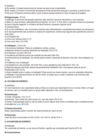 2) Detalhes:
a) Do pecado. O estado pecaminoso do homem se deve à sua incredulidade.
B) Da Justiça. O homem é convencido da justiça de Cristo porque Ele ressurgiu e ascendeu à direita do Pai.
C) Do juízo. O Espírito convence sobre o juízo vindouro porque satanás (o maior inimigo) já foi julgado.
B) Regeneração: (Tt 3.5)
1) Definição: O ato divino de geração espiritual, pelo qual Ele comunica vida eterna e nova natureza.
2) Meio: É a obra de Deus, particularmente do Espírito (Jo 3.3-7; Tt 3.5). A fé é o requisito humano em presença
do qual o Espírito regenera, e a Palavra de Deus fornece o conteúdo cognitivo da fé.
3) Características:
a) É um ato instantâneo, não um processo (embora seus antecedentes e conseqüências possam ser processos).
b) É não-experimental (não se deriva ou baseia em experiência, embora seja seguida das experiências comuns à
vida cristã).
4) Conseqüências:
a) Uma nova natureza (2Co 5.17)
b) Uma nova vida ( 1Jo 2.29).
C) Habitação: ( 1Co 6.19).
1) As pessoas habitadas: Todos os verdadeiros crentes, porque:
a) Mesmos crentes em pecado desfrutam da habitação (1Co 6.19)
b) O Espírito é um dom ( Rm 5.5)
c) A ausência do Espírito é prova da condição de não-salvo (Rm 8.9).
2) A Permanência da habitação: Os crentes podem perder a plenitude do Espírito, mas não a Sua habitação (Jo
14.16).
3) Problemas com a habitação:
a) A obediência é uma condição (At 5.32)? Sim, mas a obediência à fé cristã (At 6.7; Rm 1.5)
b) Algumas pessoas não foram apenas temporariamente habitadas? Sim, mas apenas antes do dia de
Pentecostes (1Sm 16.14)
c) Qual a relação entre a unção e a habitação? Elas ocorrem ao mesmo tempo, mas com propósitos diferentes:
a habitação é a presença de Deus na vida do crente, ao passo que a unção o capacita a ser ensinado pelo
Espírito (1Jo 2.20,27).
IX. OS DONS DO ESPÍRITO
A) Definição:
Um dom espiritual é uma capacidade dada por Deus ao crente para desempenho de um serviço. Não é um lugar
de serviço, nem um ministério para um grupo etário especifico, nem um procedimento.
B) Distribuição:
1) Fonte: O Espírito ( 1Co 12.11)
2) Extensão: Todo crente tem pelo menos um, mas não todos (1Pe 4.10).
3) Tempo: Cada geração pode ou não ter todos os dons. Alguns dons foram concedidos para o estabelecimento,
a fundação da Igreja (Ef 2.20)
C) Desenvolvimento:
Essas capacidades podem e devem ser desenvolvidas por quem as tem.
D) Descrição:
Listas de dons se encontram em Rm 12.6-8; 1Co 12.8-10, 28-30; Ef 4.11
X. A PLENITUDE DO ESPÍRITO
A) Definição:
Ter a plenitude do Espírito, ou ser cheio do Espírito, significa ser controlado pelo Espírito (Ef 5.18)
B) Características:
 