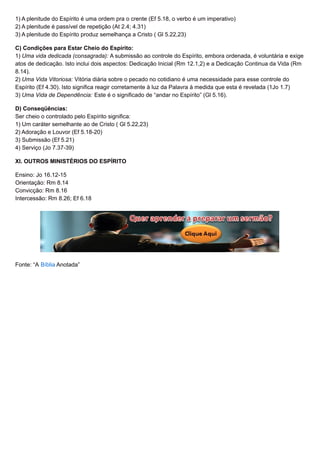 1) A plenitude do Espírito é uma ordem pra o crente (Ef 5.18, o verbo é um imperativo)
2) A plenitude é passível de repetição (At 2.4; 4.31)
3) A plenitude do Espírito produz semelhança a Cristo ( Gl 5.22,23)
C) Condições para Estar Cheio do Espírito:
1) Uma vida dedicada (consagrada): A submissão ao controle do Espírito, embora ordenada, é voluntária e exige
atos de dedicação. Isto inclui dois aspectos: Dedicação Inicial (Rm 12.1,2) e a Dedicação Continua da Vida (Rm
8.14).
2) Uma Vida Vitoriosa: Vitória diária sobre o pecado no cotidiano é uma necessidade para esse controle do
Espírito (Ef 4.30). Isto significa reagir corretamente à luz da Palavra à medida que esta é revelada (1Jo 1.7)
3) Uma Vida de Dependência: Este é o significado de “andar no Espírito” (Gl 5.16).
D) Conseqüências:
Ser cheio o controlado pelo Espírito significa:
1) Um caráter semelhante ao de Cristo ( Gl 5.22,23)
2) Adoração e Louvor (Ef 5.18-20)
3) Submissão (Ef 5.21)
4) Serviço (Jo 7.37-39)
XI. OUTROS MINISTÉRIOS DO ESPÍRITO
Ensino: Jo 16.12-15
Orientação: Rm 8.14
Convicção: Rm 8.16
Intercessão: Rm 8.26; Ef 6.18
Fonte: “A Bíblia Anotada”
 
