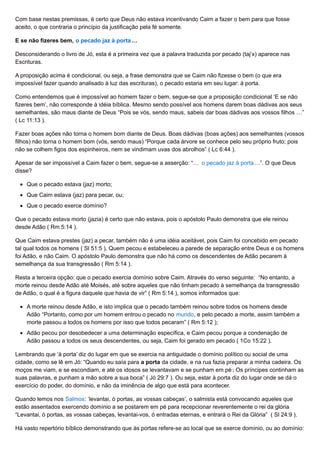 Com base nestas premissas, é certo que Deus não estava incentivando Caim a fazer o bem para que fosse
aceito, o que contraria o princípio da justificação pela fé somente.
E se não fizeres bem, o pecado jaz à porta…
Desconsiderando o livro de Jó, esta é a primeira vez que a palavra traduzida por pecado (taj’x) aparece nas
Escrituras.
A proposição acima é condicional, ou seja, a frase demonstra que se Caim não fizesse o bem (o que era
impossível fazer quando analisado à luz das escrituras), o pecado estaria em seu lugar: à porta.
Como entendemos que é impossível ao homem fazer o bem, segue-se que a proposição condicional ‘E se não
fizeres bem’, não corresponde à idéia bíblica. Mesmo sendo possível aos homens darem boas dádivas aos seus
semelhantes, são maus diante de Deus “Pois se vós, sendo maus, sabeis dar boas dádivas aos vossos filhos …”
( Lc 11:13 ).
Fazer boas ações não torna o homem bom diante de Deus. Boas dádivas (boas ações) aos semelhantes (vossos
filhos) não torna o homem bom (vós, sendo maus) “Porque cada árvore se conhece pelo seu próprio fruto; pois
não se colhem figos dos espinheiros, nem se vindimam uvas dos abrolhos” ( Lc 6:44 ).
Apesar de ser impossível a Caim fazer o bem, segue-se a asserção: “… o pecado jaz à porta…”. O que Deus
disse?
Que o pecado estava (jaz) morto;
Que Caim estava (jaz) para pecar, ou;
Que o pecado exerce domínio?
Que o pecado estava morto (jazia) é certo que não estava, pois o apóstolo Paulo demonstra que ele reinou
desde Adão ( Rm 5:14 ).
Que Caim estava prestes (jaz) a pecar, também não é uma idéia aceitável, pois Caim foi concebido em pecado
tal qual todos os homens ( Sl 51:5 ). Quem pecou e estabeleceu a parede de separação entre Deus e os homens
foi Adão, e não Caim. O apóstolo Paulo demonstra que não há como os descendentes de Adão pecarem à
semelhança da sua transgressão ( Rm 5:14 ).
Resta a terceira opção: que o pecado exercia domínio sobre Caim. Através do verso seguinte: “No entanto, a
morte reinou desde Adão até Moisés, até sobre aqueles que não tinham pecado à semelhança da transgressão
de Adão, o qual é a figura daquele que havia de vir” ( Rm 5:14 ), somos informados que:
A morte reinou desde Adão, e isto implica que o pecado também reinou sobre todos os homens desde
Adão “Portanto, como por um homem entrou o pecado no mundo, e pelo pecado a morte, assim também a
morte passou a todos os homens por isso que todos pecaram” ( Rm 5:12 );
Adão pecou por desobedecer a uma determinação específica, e Caim pecou porque a condenação de
Adão passou a todos os seus descendentes, ou seja, Caim foi gerado em pecado ( 1Co 15:22 ).
Lembrando que ‘à porta’ diz do lugar em que se exercia na antiguidade o domínio político ou social de uma
cidade, como se lê em Jó: “Quando eu saía para a porta da cidade, e na rua fazia preparar a minha cadeira. Os
moços me viam, e se escondiam, e até os idosos se levantavam e se punham em pé ; Os príncipes continham as
suas palavras, e punham a mão sobre a sua boca” ( Jó 29:7 ). Ou seja, estar à porta diz do lugar onde se dá o
exercício do poder, do domínio, e não da iminência de algo que está para acontecer.
Quando lemos nos Salmos: ‘levantai, ó portas, as vossas cabeças’, o salmista está convocando aqueles que
estão assentados exercendo domínio a se postarem em pé para recepcionar reverentemente o rei da glória
“Levantai, ó portas, as vossas cabeças, levantai-vos, ó entradas eternas, e entrará o Rei da Glória” ( Sl 24:9 ).
Há vasto repertório bíblico demonstrando que às portas refere-se ao local que se exerce domínio, ou ao domínio:
 