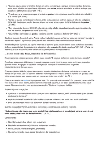 “Quando alguma coisa te for difícil demais em juízo, entre sangue e sangue, entre demanda e demanda,
entre ferida e ferida, em questões de litígios nas tuas portas, então te levantarás, e subirás ao lugar que
escolher o SENHOR teu Deus” ( Dt 17:8 );
“E será que, se te responder em paz, e te abrir as portas, todo o povo que se achar nela te será tributário
e te servirá” ( Dt 20:11 );
“Donde se ouve o estrondo dos flecheiros, entre os lugares onde se tiram águas, ali falai das justiças do
SENHOR, das justiças que fez às suas aldeias em Israel; então o povo do SENHOR descia às portas“ (
Jz 5:11 );
“Tem misericórdia de mim, SENHOR, olha para a minha aflição, causada por aqueles que me odeiam; tu
que me levantas das portas da morte” ( Sl 9:13 );
“Seu marido é conhecido nas portas, e assenta-se entre os anciãos da terra” ( Pv 31:23 ).
Diante do exposto, Gênesis 4, verso 7 seria melhor traduzido trocando-se ‘jaz’ por ‘estar, permanecer’, ou seja, ‘o
pecado está à porta’, significando que o pecado está exercendo o seu domínio sobre os homens.
A interpretação de ‘o pecado jaz à porta’ refere-se ao domínio que o pecado exerce sobre os homens alienados
de Deus “A sabedoria é demasiadamente alta para o tolo, na porta não abrirá a sua boca” ( Pr 24:7 ). Porta é o
mesmo que local de domínio, onde o exercício do poder político ou religioso se dá.
… e sobre ti será o seu desejo, mas sobre ele deves dominar
A quem pertence o desejo: pertence a Caim ou ao pecado? É possível ao homem caído dominar o pecado?
É confuso, pois quando Adão pecou, o pecado passou a exercer domínio sobre todos os homens, quer eles
queiram ou não. A sujeição ao pecado é condição que se impôs ao homem quando foi gerado,
independentemente de suas ações.
O homem piedoso Adão foi julgado e condenado à morte, depois disso não houve mais entre os homens ao
menos um que fosse justo “Já pereceu da terra o homem piedoso, e não há entre os homens um que seja justo;
todos armam ciladas para sangue; cada um caça a seu irmão com a rede” ( Mq 7:2 ).
Observe a tradução da bíblia na linguagem de hoje: “Por que você está com raiva? Por que anda carrancudo? Se
você tivesse feito o que é certo, estaria sorrindo; mas você agiu mal, e por isso o pecado está na porta, à sua
espera. Ele quer dominá-lo, mas você precisa vencê-lo” Bíblia na Linguagem de Hoje.
Surgem algumas indagações:
Apesar de já exercer domínio sobre Caim por causa da queda de Adão, Deus procura alertar que o pecado
ainda queria dominá-lo?
O pecado estava à espreita de Caim esperando que ele matasse o seu irmão para então dominá-lo?
Deus dá uma ordem impossível ao homem realizar: vencer o pecado?
Quantas indagações! Porém, já temos os elementos necessários para analisar o versículo.
“Se bem fizeres, não é certo que serás aceito? E se não fizeres bem, o pecado jaz à porta, e sobre ti será
o seu desejo, mas sobre ele deves dominar” ( Gn 4:7 )
Considerando:
Que não há quem faça o bem, nem se quer um;
Que todos se desviaram e juntamente se tornaram imundos;
Que a justiça é pela fé (evangelho, promessa);
Que os homens são maus, apesar de saberem dar boas dádivas;
 