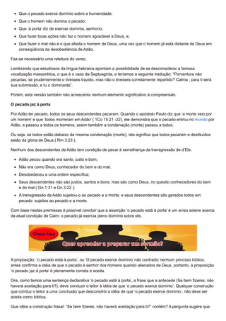 Que o pecado exerce domínio sobre a humanidade;
Que o homem não domina o pecado;
Que ‘à porta’ diz de exercer domínio, senhorio;
Que fazer boas ações não faz o homem agradável a Deus, e;
Que fazer o mal não é o que afasta o homem de Deus, uma vez que o homem já está distante de Deus em
conseqüência da desobediência de Adão.
Faz-se necessário uma releitura do verso.
Lembrando que estudiosos da língua hebraica apontam a possibilidade de se desconsiderar a famosa
vocalização massorética, o que é o caso da Septuaginta, e teríamos a seguinte tradução: “Porventura não
pecarias, se prudentemente o tivesses trazido, mas não o tivesses corretamente repartido? Calma ; para ti será
sua submissão, e tu o dominarás”.
Porém, esta versão também não acrescenta nenhum elemento significativo à compreensão.
O pecado jaz à porta
Por Adão ter pecado, todos os seus descendentes pecaram. Quando o apóstolo Paulo diz que ‘a morte veio por
um homem’ e que ‘todos morreram em Adão’ ( 1Co 15:21 -22), ele demonstra que o pecado entrou no mundo por
Adão, e passou a todos os homens, assim também a condenação (morte) passou a todos.
Ou seja, se todos estão debaixo da mesma condenação (morte), isto significa que todos pecaram e destituídos
estão da glória de Deus ( Rm 3:23 ).
Nenhum dos descendentes de Adão tem condição de pecar à semelhança da transgressão de d’Ele.
Adão pecou quando era santo, justo e bom;
Não era como Deus, conhecedor do bem e do mal;
Desobedeceu a uma ordem específica;
Seus descendentes não são justos, santos e bons, mas são como Deus, no quesito conhecedores do bem
e do mal ( Gn 1:31 e Gn 3:22 );
A transgressão de Adão sujeitou-o ao pecado e a morte, e seus descendentes são gerados todos em
pecado: sujeitos ao pecado e a morte.
Com base nestas premissas é possível concluir que a asserção ‘o pecado está à porta’ é um aviso solene acerca
da atual condição de Caim: o pecado já exercia pleno domínio sobre ele.
A proposição: ‘o pecado está à porta’, ou ‘O pecado exerce domínio’ não contradiz nenhum princípio bíblico,
antes confirma a idéia de que o pecado é senhor dos homens quando alienados de Deus, portanto, a proposição
‘o pecado jaz á porta’ é plenamente correta e aceita.
Ora, como temos uma sentença declarativa ‘o pecado está à porta’, a frase que a antecede (Se bem fizeres, não
haverá aceitação para ti?), deve conduzir o leitor à idéia de que ‘o pecado exerce domínio’. Qualquer construção
que conduz o leitor a uma conclusão que desconstrói a idéia de que ‘o pecado exerce domínio’, não deve ser
aceita como bíblica.
Que idéia a construção frasal: “Se bem fizeres, não haverá aceitação para ti?” contém? A pergunta sugere que
 