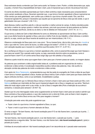 Deus estivesse dando a entender que Caim seria aceito ‘se’ fizesse o bem. Porém, a bíblia demonstra que, após
a queda, o homem ficou impossibilitado de fazer o bem, pois é impossível que a árvore má produza fruto bom.
O evento da oferta voluntária apresentada por Caim e Abel continha a lição necessária para compreenderem
como seriam aceitáveis a Deus. Deveriam aprender que, o que torna o homem agradável a Deus é aproximar-se
d’Ele crendo que será galardoado, sem confiar que a oferta é o que torna o homem aceito “Ora, sem fé é
impossível agradar-lhe; porque é necessário que aquele que se aproxima de Deus creia que ele existe, e que é
galardoador dos que o buscam” ( Hb 11:6 ).
Abel ofereceu melhor sacrifício pela fé, e não por escolher o melhor animal do campo. A oferta voluntária podia
ser tanto o melhor do campo quanto o melhor dos animais, pois tudo que provem da terra pertence ao Senhor
“Pois não desejas sacrifícios, senão eu os daria; tu não te deleitas em holocaustos” ( Sl 51:16 ; Is 1:1 ).
O que tornou a oferta de Caim e Abel diferente foi como os ofertantes se aproximaram de Deus: Caim confiou
que a sua oferta haveria de agradar a Deus, pois era o melhor fruto do seu trabalho, e Abel ofereceu o cordeiro
pela fé, ou seja, crendo que Deus haveria de aceitá-lo por ser misericordioso ( Hb 11:4 ).
Observe a reclamação de Deus para com o seu povo: “Se eu tivesse fome, não te diria, pois meu é o mundo e
tudo o que nele há. Como carne de touros, ou bebo sangue de bodes?” ( Sl 50:12 -13). Crer que Deus retribui
com salvação àqueles que o buscam é o sacrifício que Ele aceita ( Sl 51:17 ; Is 57:15 ).
Se a confiança em Deus é o que torna o homem agradável a Ele, como é possível Ele exigir que Caim fizesse o
bem para ser aceito? Se o pecado está à porta, ou seja, exercendo domínio sobre os pecadores, como é
possível fazer o bem? É um contra senso Deus exigir algo que não satisfaz a Sua justiça.
Observe a parte inicial do verso que sugere fazer o bem para que o homem possa ser aceito, na imagem abaixo:
As palavras que constroem a idéia original estão todas ali, o problema está em organizá-las de modo a
evidenciar a idéia correta. A vocalização massorética auxilia a leitura das palavras, mas, não auxilia na
alocação correta das palavras de modo a evidenciar a idéia correta.
Com apóio do Novo Testamento, compreendemos que não faz parte do evangelho de Cristo a idéia de que fazer
o bem torna o homem agradável a Deus. Aceitar que Deus instruiu Caim a fazer o bem para que fosse aceito fere
alguns atributos de Deus, como a sua santidade, imutabilidade e justiça.
É contraditório admitir que no Gênesis Deus instrua o homem a fazer o bem para que fosse aceito por Ele, e em
Salmos profetizar por intermédio de Davi que é impossível alguém dar a Deus o resgate por sua alma “Nenhum
deles de modo algum pode remir a seu irmão, ou dar a Deus o resgate dele (Pois a redenção da sua alma é
caríssima, e cessará para sempre)” ( Sl 49:7 -8).
Aceitar que há uma interrogação neste verso sugestionando ao homem fazer o bem para ser aceito é admitir que
Deus contraria a Sua própria palavra, o que não coaduna com a obra de Cristo, pois se fazer o bem resgata o
homem, por qual motivo Deus enviou seu Filho para resgatar o homem?
A tradução para este verso não pode sugestionar que:
Fazer o bem é o que torna o homem agradável a Deus, ou que;
Fazer o mal é o que torna o homem alienado de Deus.
O verso a seguir: “Se bem fizeres, não haverá aceitação para ti? E se não fizeres bem, o pecado jaz à porta…”,
deveria ser lido assim:
“Se bem fizeres, não haverá aceitação para ti, e se não fizeres bem, o pecado jaz à porta…”, para
depreendermos a seguinte idéia: “Se bem fizeres, e se não fizeres bem, não haverá aceitação para ti, (pois) o
pecado jaz à porta…”.
A ênfase do enunciado está em ‘não haverá aceitação para ti’ em decorrência de ‘o pecado estar exercendo
 
