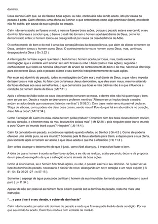 domínio’.
Deus alertou Caim que, se ele fizesse boas ações, ou não, continuaria não sendo aceito, isto por causa do
pecado à porta. Caim ofereceu uma oferta ao Senhor, o que entendemos como algo promissor (bom), entretanto
não foi aceito, por causa da sua sujeição ao pecado.
Caim não seria aceito se fizesse o mal, e nem se fizesse boas ações, porque o pecado estava exercendo o seu
domínio. Isto leva a concluir que, o bem e o mal não tornam o homem aceitável diante de Deus, como foi
demonstrado antes: o homem tornou-se desagradável por causa da desobediência de Adão.
O conhecimento do bem e do mal é uma das conseqüências da desobediência, que além de alienar o homem de
Deus, também tornou o homem como Deus. O conhecimento tornou o homem como Deus, mas, continuou
desagradável a Deus ( Gn 3:22 ).
A interrogação na frase sugere que fazer o bem torna o homem aceito por Deus, mas, basta excluir a
interrogação que a verdade vem à tona: se Caim fizesse ou não o bem (boas e más ações), segundo o
conhecimento que todos os homens adquiriram da árvore do conhecimento do bem e do mal, não havia diferença
para ele perante Deus, pois o pecado exerce o seu domínio independentemente de suas ações.
Por estar sob domínio do pecado, todas as realizações de Caim era o mal diante de Deus, o que não o impedia
de fazer boas e más ações. Ao falar com os fariseus Jesus demonstrou que eles eram maus, mesmo sabendo
dar boas dádivas aos seus semelhantes, o que demonstra que boas e más dádivas não é o que influencia a
condição do homem diante de Deus ( Mt 7:11 ).
Após a ofensa de Adão todos os seus descendentes tornaram-se maus, e dentre eles não há quem faça o bem,
nem se que um. Desde a madre se desviaram e proferem mentiras “Alienam-se os ímpios desde a madre;
andam errados desde que nasceram, falando mentiras” ( Sl 58:3 ). Com base neste verso é possível declarar:
“Raça de víboras, como podeis vós dizer boas coisas, sendo maus? Pois do que há em abundância no coração,
disso fala a boca” ( Mt 12:34 ).
Como o coração de Caim era mau, nada de bom podia produzir “O homem bom tira boas coisas do bom tesouro
do seu coração, e o homem mau do mau tesouro tira coisas más” ( Mt 12:35 ), pois ninguém pode tirar o imundo
o puro “Quem do imundo tirará o puro? Ninguém” ( Jó 14:4 ).
Caim foi concebido em pecado, e continuou rejeitado quando ofertou ao Senhor ( Gn 4:5 ). Como ele poderia
oferecer uma oferta pura, se era imundo? Somente pela fé Deus atentaria para Caim, e depois para a sua oferta,
pois somente após o homem ser aceito é que Deus aceita o que lhe é oferecido ( Hb 11:4 ).
Sem antes alcançar o testemunho de que é justo, como Abel alcançou, é impossível fazer o bem.
A idéia de que o homem é aceito se fizer boas ações, e se não as realizar, acaba pecando, decorre da proposta
de um pseudo-evangelho de que a salvação ocorre através de boas ações.
Como já enunciamos, se o homem fizer boas ações, ou não, o pecado exerce o seu domínio. Se quiser ver-se
livre do domínio do pecado, necessário é nascer de novo: alcançando um novo coração e um novo espírito ( Sl
51:10 ; Ez 36:25 -27 ; Is 57:15 ).
Somente o aspergir de água pura pode purificar o homem da sua imundície, tornando possível oferecer o que é
puro ( Lv 11:34 ).
Apesar de não ser possível ao homem fazer o bem quando sob o domínio do pecado, resta lhe mais uma
instrução:
“… e para ti será o seu desejo, e sobre ele dominarás”
Caim não foi aceito por estar sob domínio do pecado e nada que fizesse podia livrá-lo desta condição. Por ver
que seu irmão foi aceito, Caim ficou irado e com vontade de matá-lo.
 