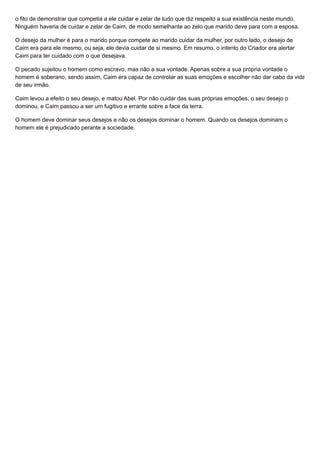 o fito de demonstrar que competia a ele cuidar e zelar de tudo que diz respeito a sua existência neste mundo.
Ninguém haveria de cuidar e zelar de Caim, de modo semelhante ao zelo que marido deve para com a esposa.
O desejo da mulher é para o marido porque compete ao marido cuidar da mulher, por outro lado, o desejo de
Caim era para ele mesmo, ou seja, ele devia cuidar de si mesmo. Em resumo, o intento do Criador era alertar
Caim para ter cuidado com o que desejava.
O pecado sujeitou o homem como escravo, mas não a sua vontade. Apenas sobre a sua própria vontade o
homem é soberano, sendo assim, Caim era capaz de controlar as suas emoções e escolher não dar cabo da vida
de seu irmão.
Caim levou a efeito o seu desejo, e matou Abel. Por não cuidar das suas próprias emoções, o seu desejo o
dominou, e Caim passou a ser um fugitivo e errante sobre a face da terra.
O homem deve dominar seus desejos e não os desejos dominar o homem. Quando os desejos dominam o
homem ele é prejudicado perante a sociedade.
 