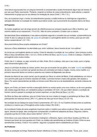 3:16 ).
Uma leitura equivocada traz um prejuízo tremendo à compreensão e acaba fomentando algum tipo de heresia. É
por isso que Pedro recomenda: “Portanto, cingindo os lombos do vosso entendimento, sede sóbrios, e esperai
inteiramente na graça que se vos oferece na revelação de Jesus Cristo” ( 1Pe 1:13 ).
Ora, só é possível cingir o ‘lombo’ do entendimento quando o cristão limita-se ou restringe-se a aguardar a
salvação oferecida na revelação do mistério que esteve oculto, que é proveniente do propósito eterno de Deus.
O Propósito
As hostes angélicas nem de longe servem de referência para se comparar àquele que é Alto e Sublime, que
sozinho habita na luz inacessível ( 1Tm 6:16 ). Não há como comparar o Criador com a criatura.
Na eternidade Deus estabeleceu o seu eterno propósito segundo o conselho da sua vontade: a preeminência de
Cristo “E ele é a cabeça do corpo, da igreja; é o princípio e o primogênito dentre os mortos, para que em tudo
tenha a preeminência” ( Cl 1:18 ).
Que preeminência Deus propôs estabelecer em Cristo?
Aprouve a Deus estabelecer na eternidade que, entre ‘sublimes’ Jesus haveria de ser ‘mui sublime’.
Ao tornar-se o primogênito dentre os mortos, Cristo foi elevado à condição de ‘mui sublime’, pois conduziu muitos
filhos a Deus semelhante a Ele ( 1Jo 3:2 ). Entre os filhos de Deus, que é a Igreja, Cristo é a cabeça, o Sublime: o
primogênito entre muitos irmãos.
Cristo não é ‘o’ cabeça, ou seja, somente um líder. Antes, Ele é a cabeça, visto que o seu corpo, que é a Igreja,
está intimamente ligado a Ele.
Jesus é o princípio de todas as coisas, porém, teve que se esvaziar de sua glória, vir a este mundo na condição
de servo, tornou-se o primeiro ser gerado de Deus em contraste com toda a criação, morreu como maldito, é o
primeiro ressurreto dentre os mortos e assentou-se à destra da Majestade nas alturas.
Através da oferta do seu corpo carnal, que foi gerado por Deus no ventre de Maria, Cristo estabeleceu um novo e
vivo caminho pelo qual os homens nascidos em Adão, o primeiro homem criado (não gerado), têm acesso a
Deus. Por serem descendentes de Adão os homens eram filhos da ira e da desobediência, somente criaturas de
Deus.
Agora, em Cristo, por terem morrido e ressurgido dentre os mortos sendo uma nova criatura, os de novo gerados
são criados segundo Deus, em verdadeira justiça e santidade ( Ef 4:24 ). Os que crêem deixam a condição de
homem carnal e passam à condição de homem espiritual, um dos filhos de Deus ( Jo 3:6 ).
Os filhos de Deus são sublimes, pois em Cristo foram de novo criados à imagem e semelhança de Deus. São
participantes da natureza divina ( 2Pe 1:4 ), plenos da vida que há em Deus ( Cl 2:9 -10).
Na condição de (a) Cabeça do corpo Cristo é preeminente ( Ef 1:22 ). O ‘mui’ Sublime (Cristo) entre os sublimes
(irmãos) é o mesmo que o Primogênito entre muitos irmãos ( Rm 8:29 ).
As incontáveis hostes de seres angelicais inquiriram sobre o mistério que esteve oculto em Deus, mas, somente
agora, através da Igreja, eles conseguiram compreender a multiforme sabedoria de Deus “Segundo o eterno
propósito que fez em Cristo Jesus nosso Senhor” ( Ef 3:11 ).
Entre Deus e as suas criaturas há somente o Inatingível, o Altíssimo. Agora, como Deus recebeu por filhos os
homens que foram de novo gerados em Cristo, os cristãos são semelhantes ao Sublime (Cristo). Entre os seus
semelhantes (irmãos), Cristo é ‘mui sublime’, segundo o propósito eterno estabelecido por Deus.
As Profecias
Todas as predições do Antigo Testamento faziam referência a Cristo, o Verbo encarnado “Ouve, pois, Josué,
 