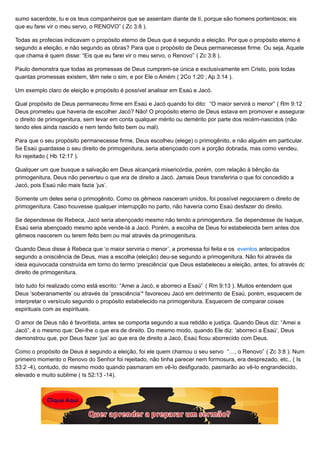 sumo sacerdote, tu e os teus companheiros que se assentam diante de ti, porque são homens portentosos; eis
que eu farei vir o meu servo, o RENOVO” ( Zc 3:8 ).
Todas as profecias indicavam o propósito eterno de Deus que é segundo a eleição. Por que o propósito eterno é
segundo a eleição, e não segundo as obras? Para que o propósito de Deus permanecesse firme. Ou seja, Aquele
que chama é quem disse: “Eis que eu farei vir o meu servo, o Renovo” ( Zc 3:8 ).
Paulo demonstra que todas as promessas de Deus cumprem-se única e exclusivamente em Cristo, pois todas
quantas promessas existem, têm nele o sim, e por Ele o Amém ( 2Co 1:20 ; Ap 3:14 ).
Um exemplo claro de eleição e propósito é possível analisar em Esaú e Jacó.
Qual propósito de Deus permaneceu firme em Esaú e Jacó quando foi dito: “O maior servirá o menor” ( Rm 9:12 ).
Deus prometeu que haveria de escolher Jacó? Não! O propósito eterno de Deus estava em promover e assegurar
o direito de primogenitura, sem levar em conta qualquer mérito ou demérito por parte dos recém-nascidos (não
tendo eles ainda nascido e nem tendo feito bem ou mal).
Para que o seu propósito permanecesse firme, Deus escolheu (elege) o primogênito, e não alguém em particular.
Se Esaú guardasse o seu direito de primogenitura, seria abençoado com a porção dobrada, mas como vendeu,
foi rejeitado ( Hb 12:17 ).
Qualquer um que busque a salvação em Deus alcançará misericórdia, porém, com relação à bênção da
primogenitura, Deus não perverteu o que era de direito a Jacó. Jamais Deus transferiria o que foi concedido a
Jacó, pois Esaú não mais fazia ‘jus’.
Somente um deles seria o primogênito. Como os gêmeos nasceram unidos, foi possível negociarem o direito de
primogenitura. Caso houvesse qualquer interrupção no parto, não haveria como Esaú desfazer do direito.
Se dependesse de Rebeca, Jacó seria abençoado mesmo não tendo a primogenitura. Se dependesse de Isaque,
Esaú seria abençoado mesmo após vende-lá a Jacó. Porém, a escolha de Deus foi estabelecida bem antes dos
gêmeos nascerem ou terem feito bem ou mal através da primogenitura.
Quando Deus disse à Rebeca que ‘o maior serviria o menor’, a promessa foi feita e os eventos antecipados
segundo a onisciência de Deus, mas a escolha (eleição) deu-se segundo a primogenitura. Não foi através da
ideia equivocada construída em torno do termo ‘presciência’ que Deus estabeleceu a eleição, antes, foi através do
direito de primogenitura.
Isto tudo foi realizado como está escrito: “Amei a Jacó, e aborreci a Esaú” ( Rm 9:13 ). Muitos entendem que
Deus ‘soberanamente’ ou através da ‘presciência’* favoreceu Jacó em detrimento de Esaú, porém, esquecem de
interpretar o versículo segundo o propósito estabelecido na primogenitura. Esquecem de comparar coisas
espirituais com as espirituais.
O amor de Deus não é favoritista, antes se comporta segundo a sua retidão e justiça. Quando Deus diz: “Amei a
Jacó”, é o mesmo que: Dei-lhe o que era de direito. Do mesmo modo, quando Ele diz: ‘aborreci a Esaú’, Deus
demonstrou que, por Deus fazer ‘jus’ ao que era de direito a Jacó, Esaú ficou aborrecido com Deus.
Como o propósito de Deus é segundo a eleição, foi ele quem chamou o seu servo “…, o Renovo” ( Zc 3:8 ). Num
primeiro momento o Renovo do Senhor foi rejeitado, não tinha parecer nem formosura, era desprezado, etc., ( Is
53:2 -4), contudo, do mesmo modo quando pasmaram em vê-lo desfigurado, pasmarão ao vê-lo engrandecido,
elevado e muito sublime ( Is 52:13 -14).
 